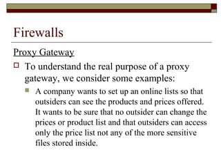 Firewalls
Proxy Gateway
 To understand the real purpose of a proxy
gateway, we consider some examples:
 A company wants to set up an online lists so that
outsiders can see the products and prices offered.
It wants to be sure that no outsider can change the
prices or product list and that outsiders can access
only the price list not any of the more sensitive
files stored inside.
 