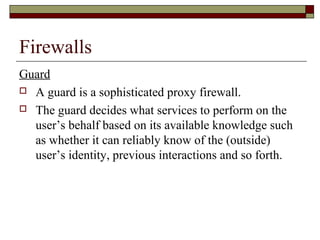 Firewalls
Guard
 A guard is a sophisticated proxy firewall.
 The guard decides what services to perform on the
user’s behalf based on its available knowledge such
as whether it can reliably know of the (outside)
user’s identity, previous interactions and so forth.
 