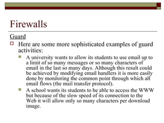Firewalls
Guard
 Here are some more sophisticated examples of guard
activities:
 A university wants to allow its students to use email up to
a limit of so many messages or so many characters of
email in the last so many days. Although this result could
be achieved by modifying email handlers it is more easily
done by monitoring the common point through which all
email flows (the mail transfer protocol).
 A school wants its students to be able to access the WWW
but because of the slow speed of its connection to the
Web it will allow only so many characters per download
image.
 
