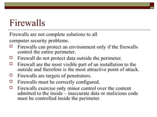 Firewalls
Firewalls are not complete solutions to all
computer security problems.
 Firewalls can protect an environment only if the firewalls
control the entire perimeter.
 Firewall do not protect data outside the perimeter.
 Firewall are the most visible part of an installation to the
outside and therefore is the most attractive point of attack.
 Firewalls are targets of penetrators.
 Firewalls must be correctly configured.
 Firewalls exercise only minor control over the content
admitted to the inside – inaccurate data or malicious code
must be controlled inside the perimeter.
 