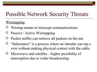 Possible Network Security Threats
Wiretapping
 Wiretap means to intercept communications.
 Passive / Active Wiretapping
 Packet sniffer can retrieve all packets on the net.
 “Inductance” is a process where an intruder can tap a
wire without making physical contact with the cable.
 Microwave and satellite – higher possibility of
interception due to wider broadcasting.
 