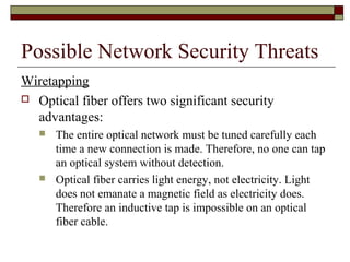 Possible Network Security Threats
Wiretapping
 Optical fiber offers two significant security
advantages:
 The entire optical network must be tuned carefully each
time a new connection is made. Therefore, no one can tap
an optical system without detection.
 Optical fiber carries light energy, not electricity. Light
does not emanate a magnetic field as electricity does.
Therefore an inductive tap is impossible on an optical
fiber cable.
 
