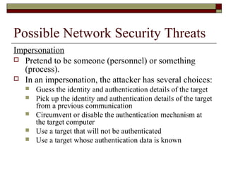 Possible Network Security Threats
Impersonation
 Pretend to be someone (personnel) or something
(process).
 In an impersonation, the attacker has several choices:
 Guess the identity and authentication details of the target
 Pick up the identity and authentication details of the target
from a previous communication
 Circumvent or disable the authentication mechanism at
the target computer
 Use a target that will not be authenticated
 Use a target whose authentication data is known
 