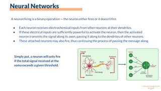 Neural Networks
A neuron ﬁring is a binary operation — the neuron either ﬁres or it doesn’t ﬁre.
● Each neuron receives electrochemical inputs from other neurons at their dendrites.
● If these electrical inputs are sufﬁciently powerful to activate the neuron, then the activated
neuron transmits the signal along its axon, passing it along to the dendrites of other neurons.
● These attached neurons may also ﬁre, thus continuing the process of passing the message along.
Simply put, a neuron will only ﬁre
if the total signal received at the
soma exceeds a given threshold.
 