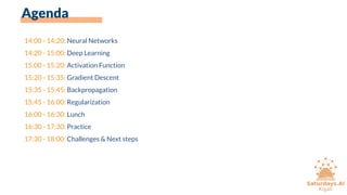 Agenda
14:00 - 14:20: Neural Networks
14:20 - 15:00: Deep Learning
15:00 - 15:20: Activation Function
15:20 - 15:35: Gradient Descent
15:35 - 15:45: Backpropagation
15:45 - 16:00: Regularization
16:00 - 16:30: Lunch
16:30 - 17:30: Practice
17:30 - 18:00: Challenges & Next steps
 