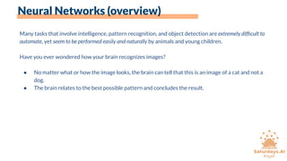 Neural Networks (overview)
Many tasks that involve intelligence, pattern recognition, and object detection are extremely difﬁcult to
automate, yet seem to be performed easily and naturally by animals and young children.
Have you ever wondered how your brain recognizes images?
● No matter what or how the image looks, the brain can tell that this is an image of a cat and not a
dog.
● The brain relates to the best possible pattern and concludes the result.
 