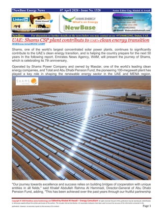 Copyright © 2020 NewBase www.hawkenergy.net Edited by Khaled Al Awadi – Energy Consultant All rights reserved. No part of this publication may be reproduced, redistributed,
or otherwise copied without the written permission of the authors. This includes internal distribution. All reasonable endeavors have been used to ensure the accuracy of the information contained in this
publication. However, no warranty is given to the accuracy of its content. Page 1
7NewBase Energy News 07 April 2020 - Issue No. 1328 Senior Editor Eng. Khaled Al Awadi
NewBase For discussion or further details on the news below you may contact us on +971504822502, Dubai, UAE
UAE: Shams CSP plant contributs to UAE’s clean energy transition
WAM/Esraa Ismail/MOHD AAMIR
Shams, one of the world’s largest concentrated solar power plants, continues to significantly
contribute to the UAE’s clean energy transition, and is helping the country prepare for the next 50
years In the following report, Emirates News Agency, WAM, will present the journey of Shams,
which is celebrating its 7th anniversary.
Operated by Shams Power Company and owned by Masdar, one of the world’s leading clean
energy companies, and Total and Abu Dhabi Pension Fund, the pioneering 100-megawatt plant has
played a key role in shaping the renewable energy sector in the UAE and MENA region.
"Our journey towards excellence and success relies on building bridges of cooperation with unique
entities in all fields," said Khalaf Abdullah Rahma Al Hammadi, Director-General of Abu Dhabi
Pension Fund, adding, "This has been achieved over the past years through our fruitful partnership
www.linkedin.com/in/khaled-al-awadi-38b995b
 