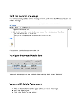 Edit the commit message
You can now directly edit the commit message in Gerrit. Click on the “Edit Message” button and
edit the message.
Click on save. Gerrit creates a new Patch Set.
Navigate between Patch Sets
The Patch Set navigation is now available under the drop down named “Revisions”.
Vote and Publish Comments
● Click on the small arrow on the upper right to go back to the change.
● Click the “Reply” button
● Vote in the “Code Review” category
 