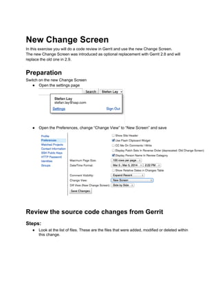 New Change Screen
In this exercise you will do a code review in Gerrit and use the new Change Screen.
The new Change Screen was introduced as optional replacement with Gerrit 2.8 and will
replace the old one in 2.9.
Preparation
Switch on the new Change Screen
● Open the settings page
● Open the Preferences, change “Change View” to “New Screen” and save
Review the source code changes from Gerrit
Steps:
● Look at the list of files. These are the files that were added, modified or deleted within
this change.
 