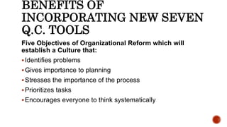 BENEFITS OF
INCORPORATING NEW SEVEN
Q.C. TOOLS
Five Objectives of Organizational Reform which will
establish a Culture that:
Identifies problems
Gives importance to planning
Stresses the importance of the process
Prioritizes tasks
Encourages everyone to think systematically
 