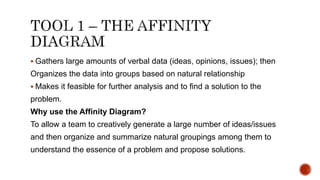  Gathers large amounts of verbal data (ideas, opinions, issues); then
Organizes the data into groups based on natural relationship
 Makes it feasible for further analysis and to find a solution to the
problem.
Why use the Affinity Diagram?
To allow a team to creatively generate a large number of ideas/issues
and then organize and summarize natural groupings among them to
understand the essence of a problem and propose solutions.
 