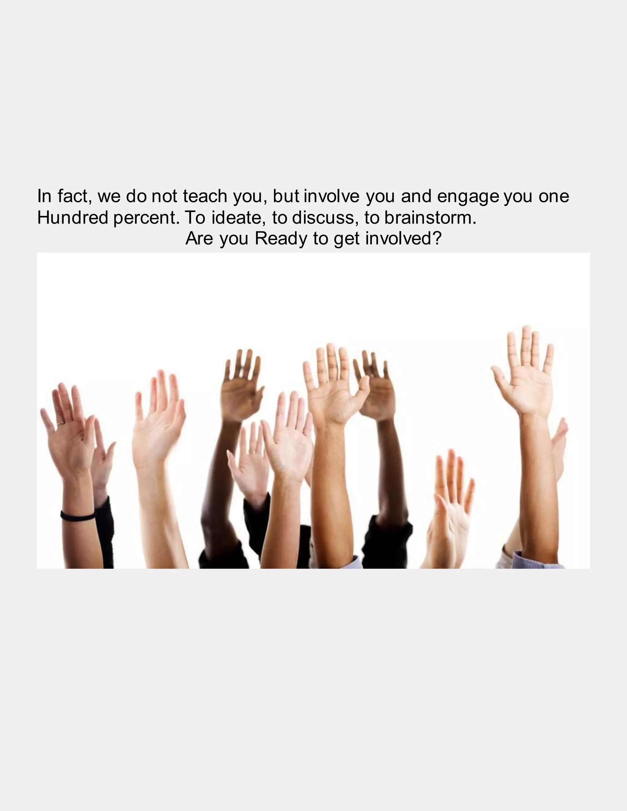 In fact, we do not teach you, but involve you and engage you one
Hundred percent. To ideate, to discuss, to brainstorm.
Are you Ready to get involved?
 