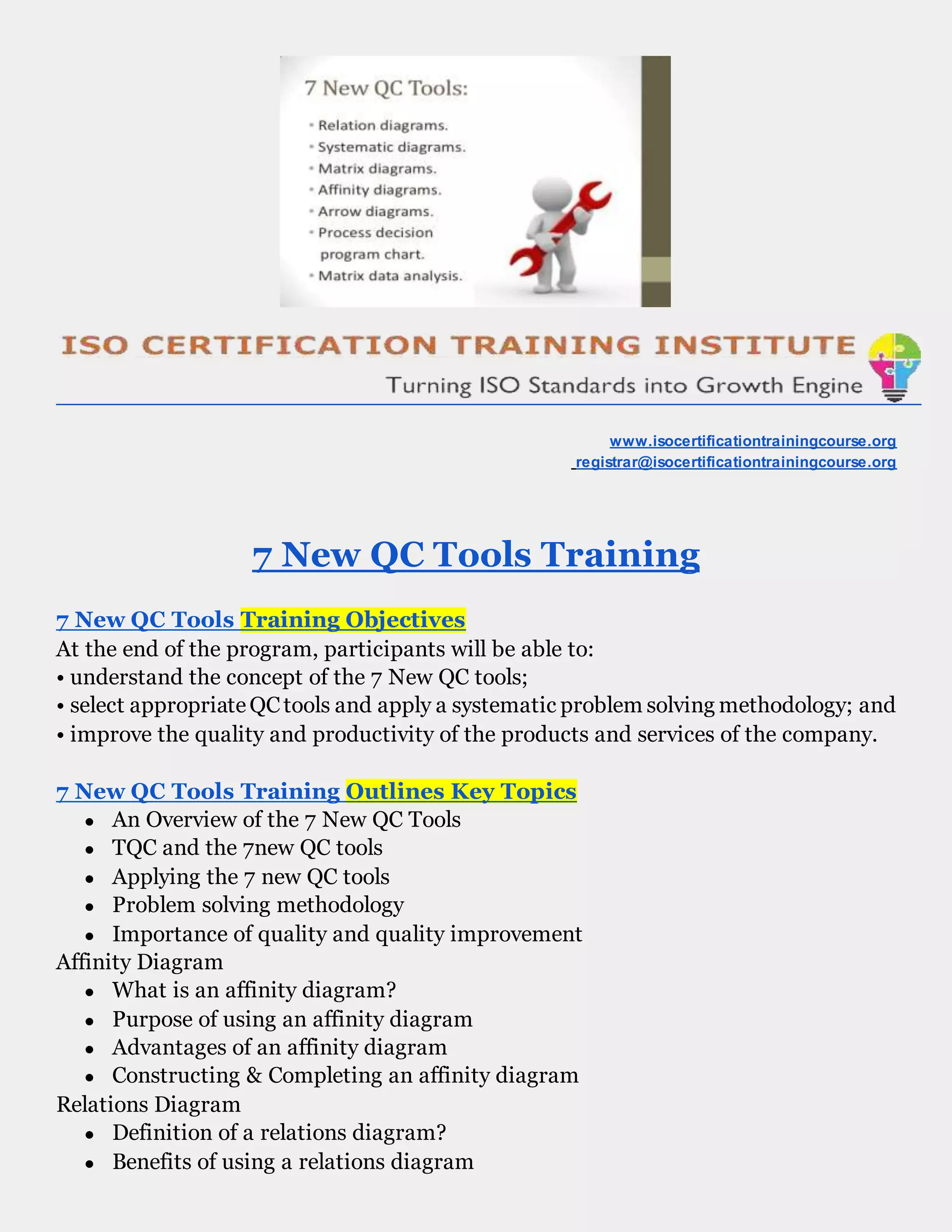 www.isocertificationtrainingcourse.org
registrar@isocertificationtrainingcourse.org
7 New QC Tools Training
7 New QC Tools Training Objectives
At the end of the program, participants will be able to:
• understand the concept of the 7 New QC tools;
• select appropriateQCtools and apply a systematic problem solving methodology; and
• improve the quality and productivity of the products and services of the company.
7 New QC Tools Training Outlines Key Topics
● An Overview of the 7 New QC Tools
● TQC and the 7new QC tools
● Applying the 7 new QC tools
● Problem solving methodology
● Importance of quality and quality improvement
Affinity Diagram
● What is an affinity diagram?
● Purpose of using an affinity diagram
● Advantages of an affinity diagram
● Constructing & Completing an affinity diagram
Relations Diagram
● Definition of a relations diagram?
● Benefits of using a relations diagram
 