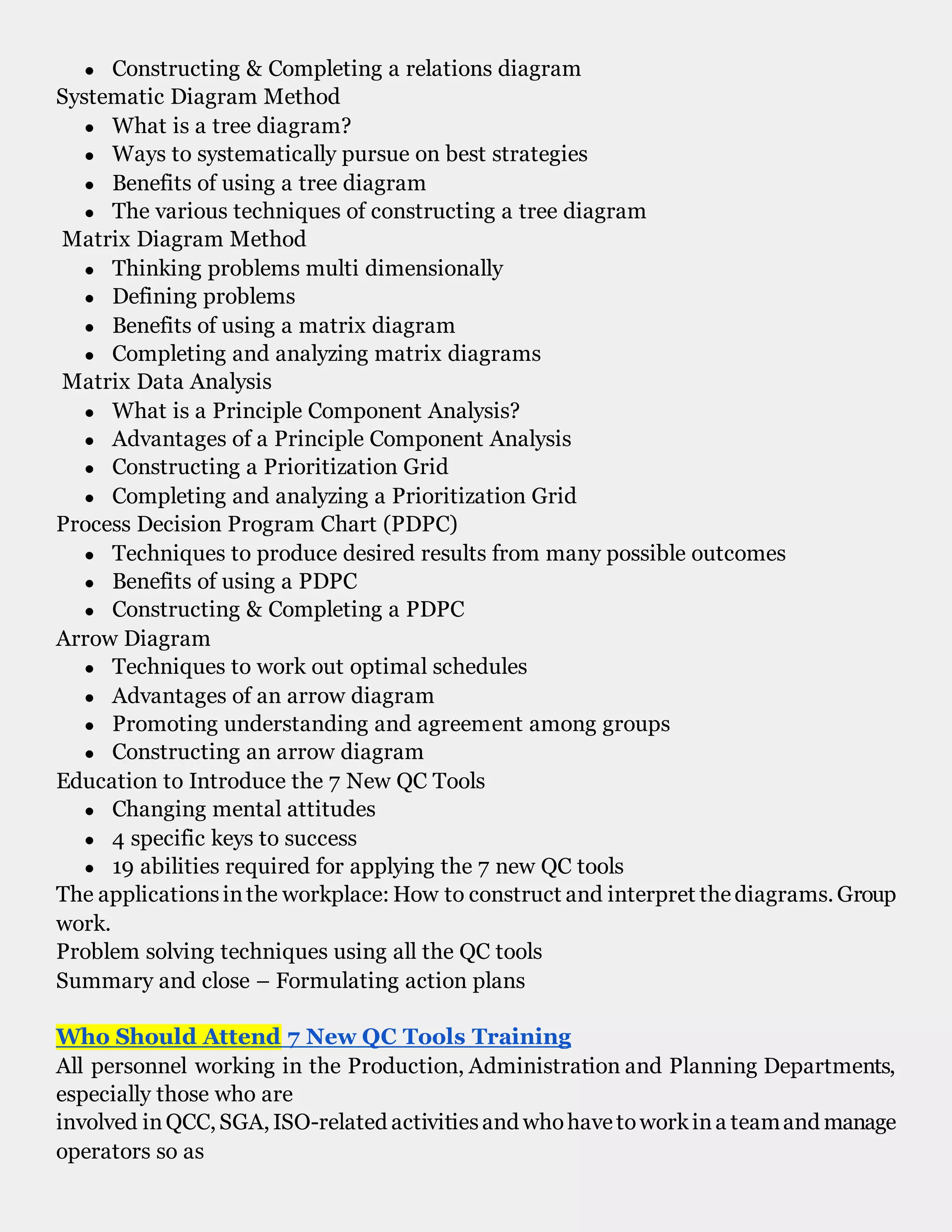 ● Constructing & Completing a relations diagram
Systematic Diagram Method
● What is a tree diagram?
● Ways to systematically pursue on best strategies
● Benefits of using a tree diagram
● The various techniques of constructing a tree diagram
Matrix Diagram Method
● Thinking problems multi dimensionally
● Defining problems
● Benefits of using a matrix diagram
● Completing and analyzing matrix diagrams
Matrix Data Analysis
● What is a Principle Component Analysis?
● Advantages of a Principle Component Analysis
● Constructing a Prioritization Grid
● Completing and analyzing a Prioritization Grid
Process Decision Program Chart (PDPC)
● Techniques to produce desired results from many possible outcomes
● Benefits of using a PDPC
● Constructing & Completing a PDPC
Arrow Diagram
● Techniques to work out optimal schedules
● Advantages of an arrow diagram
● Promoting understanding and agreement among groups
● Constructing an arrow diagram
Education to Introduce the 7 New QC Tools
● Changing mental attitudes
● 4 specific keys to success
● 19 abilities required for applying the 7 new QC tools
The applicationsinthe workplace: How to construct and interpret thediagrams. Group
work.
Problem solving techniques using all the QC tools
Summary and close – Formulating action plans
Who Should Attend 7 New QC Tools Training
All personnel working in the Production, Administration and Planning Departments,
especially those who are
involved inQCC, SGA, ISO-related activitiesand whohavetoworkina teamand manage
operators so as
 