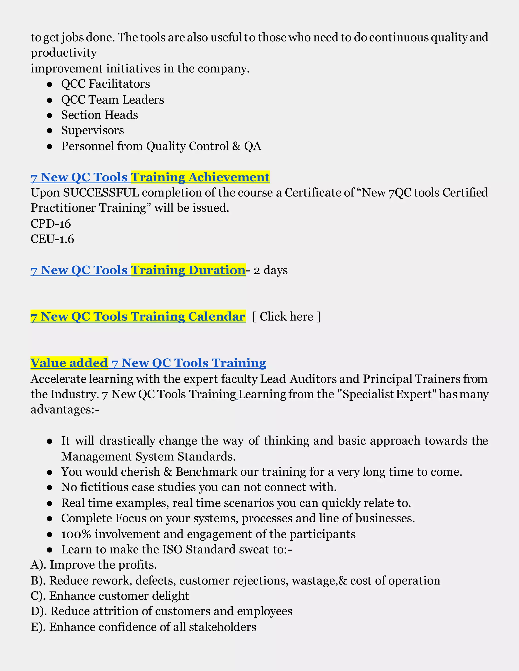 toget jobsdone. Thetools arealso usefulto thosewho need to docontinuousqualityand
productivity
improvement initiatives in the company.
● QCC Facilitators
● QCC Team Leaders
● Section Heads
● Supervisors
● Personnel from Quality Control & QA
7 New QC Tools Training Achievement
Upon SUCCESSFUL completion of the course a Certificate of “New 7QC tools Certified
Practitioner Training” will be issued.
CPD-16
CEU-1.6
7 New QC Tools Training Duration- 2 days
7 New QC Tools Training Calendar [ Click here ]
Value added 7 New QC Tools Training
Accelerate learning with the expert faculty Lead Auditors and Principal Trainers from
the Industry. 7 New QC Tools Training Learning from the "SpecialistExpert" hasmany
advantages:-
● It will drastically change the way of thinking and basic approach towards the
Management System Standards.
● You would cherish & Benchmark our training for a very long time to come.
● No fictitious case studies you can not connect with.
● Real time examples, real time scenarios you can quickly relate to.
● Complete Focus on your systems, processes and line of businesses.
● 100% involvement and engagement of the participants
● Learn to make the ISO Standard sweat to:-
A). Improve the profits.
B). Reduce rework, defects, customer rejections, wastage,& cost of operation
C). Enhance customer delight
D). Reduce attrition of customers and employees
E). Enhance confidence of all stakeholders
 