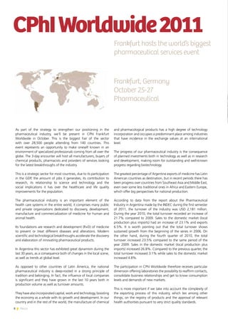 8 News
As part of the strategy to strengthen our positioning in the
pharmaceutical industry, we’ll be present in CPhI Frankfurt
Worldwide in October. This is the biggest Fair of the sector
with over 28,500 people attending from 140 countries. This
event represents an opportunity to make oneself known in an
environment of specialized professionals coming from all over the
globe. The 3-day encounter will host all manufacturers, buyers of
chemical products, pharmacists and providers of services looking
for the latest breakthroughs of the industry.
This is a strategic sector for most countries, due to its participation
in the GDP, the amount of jobs it generates, its contribution to
research, its relationship to science and technology and the
social implications it has over the healthcare and life quality
improvements for the population.
The pharmaceutical industry is an important element of the
health care systems in the entire world; it comprises many public
and private organizations dedicated to discovery, development,
manufacture and commercialization of medicine for human and
animal health.
Its foundations are research and development (R+D) of medicine
to prevent or treat different diseases and alterations. Modern
scientific and technological breakthroughs accelerate the discovery
and elaboration of innovating pharmaceutical products.
In Argentina this sector has exhibited great dynamism during the
last 30 years, as a consequence both of changes in the local scene,
as well as trends at global level.
As opposed to other countries of Latin America, the national
pharmaceutical industry is deep-rooted in a strong principle of
tradition and belonging. In fact, the influence of local companies
is significant and they have grown in the last 10 years both in
production volume as well as turnover amounts.
They have also incorporated capital, work and technology, boosting
the economy as a whole with its growth and development. In our
country and in the rest of the world, the manufacture of chemical
CPhIWorldwide2011
and pharmacological products has a high degree of technology
incorporation and occupies a predominant place among industries
that have incidence in the exchange values at an international
level.
The progress of our pharmaceutical industry is the consequence
of planned investments both in technology as well as in research
and development, making room for outstanding and well-known
progress regarding biotechnology.
The greatest percentage of Argentine exports of medicine has Latin
American countries as destination, but in recent periods there has
been progress over countries from Southeast Asia and Middle East,
even over some less traditional ones in Africa and Eastern Europe,
which offer big perspectives for national production.
According to data from the report about the Pharmaceutical
Industry in Argentina made by the INDEC during the first semester
of 2011, the turnover of the industry was USD 2,181 million.
During the year 2010, the total turnover recorded an increase of
21.7% compared to 2009. Sales to the domestic market (local
production plus imports) had an increase of 23.1% and exports
6.5%. It is worth pointing out that the total turnover shows
sustained growth from the beginning of the series in 2006. On
the other hand, during the fourth quarter of 2010, the total
turnover increased 23.5% compared to the same period of the
year 2009. Sales in the domestic market (local production plus
imports) increased 26.8%. Compared to the previous quarter, the
total turnover increased 3.1% while sales to the domestic market
increased 4.8%.
The participation in CPhl Worldwide therefore receives particular
dimension offering laboratories the possibility to reaffirm contacts,
consolidate business relationships and get to know consumption
levels and demands of new markets.
This is more important if we take into account the complexity of
the exporting process of this industry, which lies among other
things, on the registry of products and the approval of relevant
health authorities pursuant to very strict quality standards.
Frankfurt hosts the world’s biggest
pharmaceutical services event
Frankfurt, Germany
October 25-27
Pharmaceutical
 