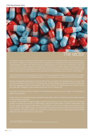 10 News
The sector
The industrial production of medicines of national capital in our country has a considerable tradition, becoming a benchmark in
Latin America. In Argentina, the pharmaceutical industry is characterized by a strong presence of companies of national capital,
a high participation of SMEs in their total turnover and a strong dynamism in the recent years in the domestic market, with
sector annual growth rates exceeding 15%. Its development is the result of the complex interaction among the public sector
(as the party that demands and regulates the market), the private sector (drugstores and pharmaceutical companies) and the
scientific community (which offer the space to train researchers and for the development and innovation of new products).
The pharmaceutical market encompasses between 250 and 300 companies between laboratories and drugstores. The industry
employs directly a little over 30,000 registered employees, and commercialization and supply fields employ 120,000 people.
Regarding the geographical distribution of companies, 80% of them are located in the metropolitan area, out of which 50%
are in the City of Buenos Aires and 30% in Great Buenos Aires. Cordoba and Santa Fe participate with 6.5% and 6% of the
production, respectively. However, as regards exports, 78% of them are done from laboratories from the Province of Buenos
Aires, while 18% of shipments to other countries are sent from the City of Buenos Aires.
The exports of the sector are found on Chapter 30 of the Tariff Nomenclature and some on Chapter 22, which belongs to
organic chemical products.
In 2010, exports of pharmaceutical products exceeded 781 million dollars, which set a historical record and meant an increase
of 136% compared to year 2002.
Among the main destinations of Argentine exports of pharmaceutical products, we can mention shipments to the American
continent, to countries such as Brazil (112 million dollars), Venezuela (73 million dollars), Canada (55 million dollars), Chile
(40 million dollars) and Uruguay (35 million dollars). In the European continent, the main markets were Germany (51 million
dollars), France (51 million dollars) and Spain (10 million dollars). Among the non-traditional markets, some countries appeared
as main destinations of Argentine products, such as Lebanon (14 million dollars), Panama (7 million dollars), Pakistan (4 million
dollars) and China with shipments for 5.7 million dollars.
1 6 out of 10 main laboratories, are national capital
2 From Chapter 29, the following items were taken: 2932,2933,2934,2935,2936,2937,2938,2939,2940,2941.
CPhI Worldwide 2011
 