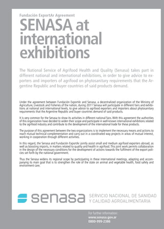 11NewsNews News 11
For further information:
www.senasa.gov.ar 	
0800-999-2386
Fundación ExportAr Agreement
SENASA at
international
exhibitions
The National Service of Agrifood Health and Quality (Senasa) takes part in
different national and international exhibitions, in order to give advice to ex-
porters and importers of agrifood on phytosanitary requirements that the Ar-
gentine Republic and buyer countries of said products demand.
Under the agreement between Fundación ExportAr and Senasa, a decentralized organization of the Ministry of
Agriculture, Livestock and Fisheries of the nation, during 2011 Senasa will participate in different fairs and exhibi-
tions at national and international levels, to give advice to agrifood exporters and importers about phytosanitary
requirements that the Argentine Republic and buyer countries demand of said products.
It is very common for the Senasa to show its activities in different national fairs. With this agreement the authorities
of this organization have decided to widen their scope and participate in well-known international exhibitions related
to the agrifood industry and contribute to the development of the international trade for these products.
The purpose of this agreement between the two organizations is to implement the necessary means and actions to
reach mutual technical complementation and carry out in a coordinated way projects in areas of mutual interest,
working in cooperation through different activities.
In this regard, the Senasa and Fundación ExportAr jointly assist small and medium agrifood exporters abroad, as
well as boosting imports, in matters related to quality and health in agrifood. This joint work permits collaboration
in the design of the necessary conditions for the development of actions towards the fulfilment of the export poli-
cies set forth by the national government.
Thus the Senasa widens its regional scope by participating in these international meetings, adapting and accom-
panying its main goal that is to strengthen the role of the state on animal and vegetable health, food safety and
environment care.
 