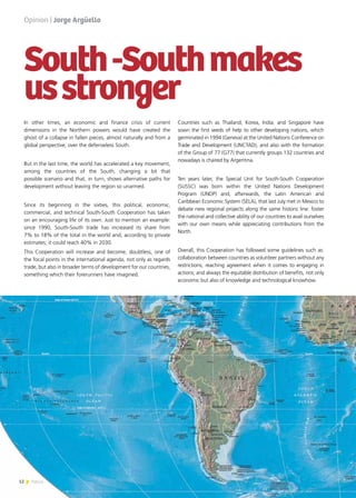 12 News
In other times, an economic and finance crisis of current
dimensions in the Northern powers would have created the
ghost of a collapse in fallen pieces, almost naturally and from a
global perspective, over the defenseless South.
But in the last time, the world has accelerated a key movement,
among the countries of the South, changing a lot that
possible scenario and that, in turn, shows alternative paths for
development without leaving the region so unarmed.
Since its beginning in the sixties, this political, economic,
commercial, and technical South-South Cooperation has taken
on an encouraging life of its own. Just to mention an example:
since 1990, South-South trade has increased its share from
7% to 18% of the total in the world and, according to private
estimates; it could reach 40% in 2030.
This Cooperation will increase and become, doubtless, one of
the focal points in the international agenda, not only as regards
trade, but also in broader terms of development for our countries,
something which their forerunners have imagined.
Opinion | Jorge Argüello
Countries such as Thailand, Korea, India, and Singapore have
sown the first seeds of help to other developing nations, which
germinated in 1994 (Geneva) at the United Nations Conference on
Trade and Development (UNCTAD), and also with the formation
of the Group of 77 (G77) that currently groups 132 countries and
nowadays is chaired by Argentina.
Ten years later, the Special Unit for South-South Cooperation
(SUSSC) was born within the United Nations Development
Program (UNDP) and, afterwards, the Latin American and
Caribbean Economic System (SELA), that last July met in Mexico to
debate new regional projects along the same historic line: foster
the national and collective ability of our countries to avail ourselves
with our own means while appreciating contributions from the
North.
Overall, this Cooperation has followed some guidelines such as:
collaboration between countries as volunteer partners without any
restrictions; reaching agreement when it comes to engaging in
actions; and always the equitable distribution of benefits, not only
economic but also of knowledge and technological knowhow.
South-Southmakes
usstronger
 