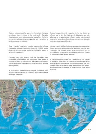 13News
The same historic process has opened an alternative to the typical
contribution from the richest to the most needy: Triangular
Cooperation, in which a donor country, usually from the North,
an emerging or cooperating country and, at last, a beneficiary or
recipient country, are involved.
These “triangles” may better mobilize resources for Technical
Cooperation between Developing Countries (TCDC), reduce
costs and diminish cultural barriers and obstacles related to
technology transference.
Countries from Latin America and the Caribbean, their
intraregional organizations and institutions, have played a
fundamental part in strengthening South-South Cooperation
through a number of measures in the varied economic, technical
and social fields.
So forth, without underestimating Triangular cooperation, most
part of Cooperation efforts are carried out within the framework
of regional integration.
Regional cooperation and integration is, for our South, an
effective way to face the challenges of globalization and take
advantage of its opportunities. In fact, it has the aspiration and
potential to further South-South Cooperation within and outside
regional and sub-regional frontiers.
Likewise, experts highlight that regional cooperation is somewhat
forced, taking into account that other developing countries seek
new spaces that naturally present certain competition, and the
North will want to maintain its living conditions, within a scenario
of limited natural and general resources.
In the current world context, this Cooperation is thus the key
to reduce the vulnerability our developing countries have before
external factors, and maximize the complementarities that exist
between them to accelerate their development and growth,
with an equitable participation of those countries in the global
economy
 