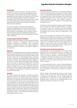 17News
Introduction
The Argentine Center for promotion in Shanghai constitutes
part of a main network to protect and encourage the interests
of Argentineans in all countries of the world. Other Argentine
Organizations are also members of this Network, such as Centers
for Promotion abroad, Argentine Embassies and Argentine
Consulates. Officials of the National Foreign Service are in charge
of it, whose activity, both in the country as well as abroad, is
coordinated by the different areas of Argentine Chancellery,
Ministry to which we belong.
Our activity in Shanghai is wide and covers all aspects of
assistance to Argentineans, both to those who are located in
Argentina and need a reference in this city, as well as those
who are abroad, in the geographic area or jurisdiction that this
General Consulate covers (city of Shanghai and provinces of
Jiangsu, Zhejiang and Anhui, with a joint population of over 220
million inhabitants).
Functions of the Center for Promotion
We daily deal with cases related to Consulate Assistance, Business
Promotion, Promotion of Investments, Cultural and Tourist
Promotion. Furthermore, in cooperation with the Argentine
Embassy in the People’s Republic of China based in Beijing, we
represent and defend the interests of the Argentine Republic in
our jurisdiction.
Objectives
During 2011, the Argentine Center for Promotion in Shanghai has
been in charge of the development and achievement of more than
100 objectives for Argentine Economic Promotion Abroad, under
the Plan of Action 2011 of the Integrated Program for Business
Promotion, Investments and Foreign Markets coordinated by the
Secretariat of Business and International Economic Relations of
the Ministry of Foreign Affairs, International Trade and Worship
which, for this year, is furthering over 1500 actions in the entire
world. 2012 will find us with a Plan of Action with even more
projects to develop, both in the area of Promotion of Business,
Investments, Tourism, as well as Cultural Industries. We also have
the cooperation of all the Bodies of the National Government to
better achieve these goals.
Activities
The activity to promote the expansion of Argentine commerce,
industry and culture in the Argentine Center for Promotion in
Shanghai is permanent and covers multiple aspects where small
daily actions are combined with those that represent Argentina
in China. Among the small ones, but not less important, we can
list the elaboration of many studies and market profiles, lists of
importers, statistics and trends towards guiding the actions of our
Argentine Businessmen. We also cooperate in the organization of
the tours that these businessmen take, organizing their interviews
agenda and their transportation, offering them interpreters and
translation of documents and everything that might contribute to
their business success, in such a different environment and with a
clearly different business culture.
Promotion of Foods
Other actions that we coordinate are: the Argentine participation
in the main food business fairs in Shanghai, such as SIAL in March
and FHC in November. Both fairs gather the main food exporters
of the world with their Chinese counterparts. There, contests and
competitions take place where our best wines, olive oil, meats,
infusions participate, and also, these products compete in
culinary tests that facilitate the introduction of the products that
we present in China.
Furthermore,inthissameindustry,duringthemonthofNovember,
we will organize the Week of Argentine Meat in Shanghai.
This event will invite main importers, chefs, hotel managers,
supermarkets, restaurants, and local gastronomic press to taste
the excellence of our meat in view of its dissemination in the
local market.
Besides foods, we doubled our assistance to new missions of our
businessmen from SMEs who are looking for a new destination
for their products of agricultural or industrial origin, in a moment
where traditional markets from central countries are undergoing
a deep crisis. The Argentine products of high added value are
looking for new horizons. That is why the industries such as
software, audiovisual, biotechnology, fashion, design and so
many others find a new destination in China.
Promotion of Art and Cultural Industries
The participation in fairs and exhibitions is not limited to those
dedicated to the most traditional products of our exports. The
Argentine Center for Promotion in Shanghai also participates
in fairs of art (like Art Shanghai in April and Shanghai Art Fair
in September) and fosters the presence of our best performers
in Shanghai International Arts Festival during the month of
November or our best audiovisual producers during the Film
Week in Shanghai.
It is worth pointing out that as a result of these participations,
the Argentine Sculptor Beatriz Garenstein with one of her bronze
works higher than 7 meters named “Armonía de los Pueblos”
was commissioned for the permanent exhibition in the city of
Shanghai.
We also support and encourage the activity of many “Tango”
schools, as well as those from Argentine Restaurants located
in Shanghai and surroundings. A lot of Chinese people are
fascinated with our Tango and our food; especially with our
barbecued meats, and they are an invaluable vehicle for the
promotion of values and interests of our country.
Argentine Center for Promotion in Shanghai.
 