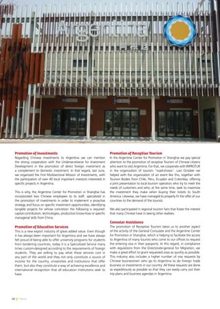 18 News
Promotion of Investments
Regarding Chinese investments to Argentina we can mention
the strong cooperation with the Undersecretariat for Investment
Development in the promotion of direct foreign investment as
a complement to domestic investment. In that regard, last June,
we organized the First Multisectoral Mission of Investments, with
the participation of over 40 local important investors interested in
specific projects in Argentina.
This is why, the Argentine Center for Promotion in Shanghai has
incorporated two Chinese employees to its staff, specialized in
the promotion of investments in order to implement a proactive
strategy and focus on specific investment opportunities, identifying
tangible projects for whose concretion the following is required:
capital contribution, technologies, production know-how or specific
managerial skills from China.
Promotion of Education Services
This is a new export industry of great added value. Even though
it has always been important for Argentina and we have always
felt proud of being able to offer university programs for students
from bordering countries, today it is a Specialized Service many
times custom-designed according to the requirements of foreign
students. They are willing to pay what these services cost in
any part of the world and they not only constitute a source of
income for the country, universities and institutions that offer
them, but also they constitute a way of achieving excellence and
international recognition that all education institutions seek to
have.
Promotion of Receptive Tourism
In the Argentine Center for Promotion in Shanghai we pay special
attention to the promotion of receptive Tourism of Chinese citizens
who want to visit Argentina. For that, we cooperate with INPROTUR
in the organization of tourism “road-shows”. Last October we
helped with the organization of an event like this, together with
Tourism Bodies from Chile, Peru, Ecuador and Colombia, offering
a joint presentation to local tourism operators who try to meet the
needs of customers and who, at the same time, seek to maximize
the investment they make when buying their tickets to South
America. Likewise, we have managed to properly fit the offer of our
countries to the demand of the tourists.
We also participated in regional tourism fairs that foster the interest
that many Chinese have in seeing other realities.
Consular Assistance
The promotion of Receptive Tourism takes us to another aspect
of the activity of the General Consulate and the Argentine Center
for Promotion in Shanghai, which is helping to facilitate the access
to Argentina of many tourists who come to our offices to request
the entering visa in their passports. In this regard, in compliance
with regulations from the Directorate-general for Migration, we
make a great effort to grant requested visas as quickly as possible.
This industry also includes a higher number of visa requests by
Chinese businessmen who go to Argentina to do foreign trade
business or investments in our country. All these requests are done
as expeditiously as possible so that they can easily carry out their
trip plans and business agendas in Argentina.
 
