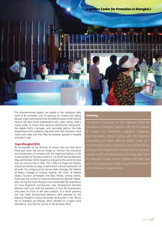 19News
The aforementioned aspects are added to the traditional daily
work of all consulates, such as assisting our citizens who, being
abroad, might need services from the different areas of the national
routine. We assist those Argentineans who, upon voting, need a
notary public to renew their personal identification documents.
We register births, marriages, and nationality options. We help
Argentineans with problems, help them with their interests in local
courts and make sure that they are properly assisted in hospital
and even in jails.
Expo Shanghai 2010
As an example of the diversity of actions that we have done
these past years we cannot forget to mention the assistance
and coordination of activities with the Argentine Pavilion in the
Universal Expo of Shanghai, where in a 6 month period (between
May and October 2010) Argentina showed to the world the best
that our country has to offer. The 1,500 m2 Argentine Pavilion
hosted and served as stage to permanent cultural expressions of
all kinds: the company of the dancer Iñaki Urlezaga, the folklore
of Peteco Carbajal or Chango Spasiuk, the music of Sexteto
Mayor, Gustavo Santaolalla and Bajo Fondo, among others.
There was also a show of national silverwork by Marcelo Toledo.
Also, during the Expo-Shanghai we coordinated the attendance
of many Argentine businessmen: two Multisectoral Business
Missions each one with the presence of over 80 businessmen
who went to China to sell their products. It is worth pointing
out that these Multisectoral Missions were presided by the
National President Cristina Fernández de Kirchner in her official
trip to Shanghai and Beijing, which allowed for a higher local
attendance, assuring the success of the business effort.
The General Consulate and the Argentine Center for
Promotion in Shanghai, together with all the network
of Centers for Promotion, Argentine Embassies
and Consulates abroad, jointly with the Argentine
Chancellery and other national bodies, make up a
structure that supports and fosters the interests of our
country and of Argentineans abroad. For that, we have
created a staff of professionals who every year enter
the National Foreign Service Institute and after two
years of postgraduate studies, they become members
of the National Foreign Service.
Summary
Argentine Center for Promotion in Shanghai.i
Pabellón Argentino en Expo Shanghái 2010
 