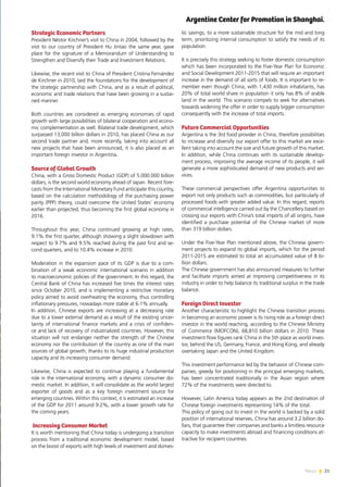 21News
Strategic Economic Partners
President Néstor Kirchner’s visit to China in 2004, followed by the
visit to our country of President Hu Jintao the same year, gave
place for the signature of a Memorandum of Understanding to
Strengthen and Diversify their Trade and Investment Relations.
Likewise, the recent visit to China of President Cristina Fernández
de Kirchner in 2010, laid the foundations for the development of
the strategic partnership with China, and as a result of political,
economic and trade relations that have been growing in a sustai-
ned manner.
Both countries are considered as emerging economies of rapid
growth with large possibilities of bilateral cooperation and econo-
mic complementation as well. Bilateral trade development, which
surpassed 13,000 billion dollars in 2010, has placed China as our
second trade partner and, more recently, taking into account all
new projects that have been announced, it is also placed as an
important foreign investor in Argentina.
Source of Global Growth
China, with a Gross Domestic Product (GDP) of 5.000.000 billion
dollars, is the second world economy ahead of Japan. Recent fore-
casts from the International Monetary Fund anticipate this country,
based on the calculation methodology of the purchasing power
parity (PPP) theory, could overcome the United States’ economy
earlier than projected, thus becoming the first global economy in
2016.
Throughout this year, China continued growing at high rates,
9.1% the first quarter, although showing a slight slowdown with
respect to 9.7% and 9.5% reached during the past first and se-
cond quarters, and to 10.4% increase in 2010.
Moderation in the expansion pace of its GDP is due to a com-
bination of a weak economic international scenario in addition
to macroeconomic policies of the government. In this regard, the
Central Bank of China has increased five times the interest rates
since October 2010, and is implementing a restrictive monetary
policy aimed to avoid overheating the economy, thus controlling
inflationary pressures, nowadays more stable at 6.1% annually.
In addition, Chinese exports are increasing at a decreasing rate
due to a lower external demand as a result of the existing uncer-
tainty of international finance markets and a crisis of confiden-
ce and lack of recovery of industrialized countries. However, this
situation will not endanger neither the strength of the Chinese
economy nor the contribution of the country as one of the main
sources of global growth, thanks to its huge industrial production
capacity and its increasing consumer demand.
Likewise, China is expected to continue playing a fundamental
role in the international economy, with a dynamic consumer do-
mestic market. In addition, it will consolidate as the world largest
exporter of goods and as a key foreign investment source for
emerging countries. Within this context, it is estimated an increase
of the GDP for 2011 around 9.2%, with a lower growth rate for
the coming years.
Increasing Consumer Market
It is worth mentioning that China today is undergoing a transition
process from a traditional economic development model, based
on the boost of exports with high levels of investment and domes-
tic savings, to a more sustainable structure for the mid and long
term, prioritizing internal consumption to satisfy the needs of its
population.
It is precisely this strategy seeking to foster domestic consumption
which has been incorporated to the Five-Year Plan for Economic
and Social Development 2011-2015 that will require an important
increase in the demand of all sorts of foods. It is important to re-
member even though China, with 1,430 million inhabitants, has
20% of total world share in population it only has 8% of arable
land in the world. This scenario compels to seek for alternatives
towards widening the offer in order to supply bigger consumption
consequently with the increase of total imports.
Future Commercial Opportunities
Argentina is the 3rd food provider in China, therefore possibilities
to increase and diversify our export offer to this market are exce-
llent taking into account the size and future growth of this market.
In addition, while China continues with its sustainable develop-
ment process, improving the average income of its people, it will
generate a more sophisticated demand of new products and ser-
vices.
These commercial perspectives offer Argentina opportunities to
export not only products such as commodities, but particularly of
processed foods with greater added value. In this regard, reports
of commercial intelligence carried out by the Chancellery based on
crossing our exports with China’s total imports of all origins, have
identified a purchase potential of the Chinese market of more
than 319 billion dollars.
Under the Five-Year Plan mentioned above, the Chinese govern-
ment projects to expand its global imports, which for the period
2011-2015 are estimated to total an accumulated value of 8 bi-
llion dollars.
The Chinese government has also announced measures to further
and facilitate imports aimed at improving competitiveness in its
industry in order to help balance its traditional surplus in the trade
balance.
Foreign Direct Investor
Another characteristic to highlight the Chinese transition process
in becoming an economic power is its rising role as a foreign direct
investor in the world reaching, according to the Chinese Ministry
of Commerce (MOFCON), 68,810 billion dollars in 2010. These
investment flow figures rank China in the 5th place as world inves-
tor, behind the US, Germany, France, and Hong Kong, and already
overtaking Japan and the United Kingdom.
This investment performance led by the behavior of Chinese com-
panies, greedy for positioning in the principal emerging markets,
has been concentrated traditionally in the Asian region where
72% of the investments were directed to.
However, Latin America today appears as the 2nd destination of
Chinese foreign investments representing 14% of the total.
This policy of going out to invest in the world is backed by a solid
position of international reserves, China has around 3.2 billion do-
llars, that guarantee their companies and banks a limitless resource
capacity to make investments abroad and financing conditions at-
tractive for recipient countries.
Argentine Center for Promotion in Shanghai.
 