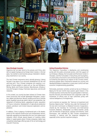 22 News
New Strategic Investor
Argentina has not been blind to this process and China, who
did not register background as foreign direct investor, in the last
years, has started to send business groups interested in develo-
ping investments in our country.
This new Chinese investments trend, robustly growing, is being
focused in key areas of our economic development for the mid
and long term. Thus, Chinese companies are investing in on-
going or future projects in areas such as: Gas and Petroleum;
Mining; Banks and Finance Services, Manufactures; Infrastruc-
ture and Transport, Energy; Chemicals; Agriculture; and Aircraft
industries.
In this context, our country has been witness to Chinese inves-
tment announces that include lightweight helicopters, compu-
ters, tablets and electronic devices; building wind farms; biofuels
plants; liquefied natural gas plants; electric cars production; de-
velopment of fertilizing plants; upgrading of ports; acquisition
of finance institutions; development of agricultural production
projects; petroleum and mineral resources exploration and ex-
ploitation.
In addition, China is playing a fundamental part in the develo-
pment of the national infrastructure and transportation sectors,
especially upgrading and expanding the train and subterranean
networks, which include several projects of investing million
dollars in capital goods where Chinese companies clearly have
competitive advantages offering state of the art technology and
long term financing.
Active Promotion Policies
The Argentine Chancellery is developing and coordinating
jointly with the public and private sectors, with the support of
our Embassy in Beijing, the Consulate and Promotion Center in
Shanghai, and the Consulates in Hong Kong and Guangzhou,
an active policy of economic and commercial promotion aimed
at furthering and opening our exports to the Chinese market,
attracting greater direct investments towards our country, and
developing bilateral cooperation in every area in which we have
economic complementarity possibilities.
Particularly, promotion activities carried out by our Embassy in
Beijing for the last months have awaken great interest in the
Chinese business community that has participated in Seminars,
Business Rounds and International Fairs organized under the
framework of official visits of high authorities jointly with
national delegations of entrepreneurs.
Just to mention an example, the “Seminar on Investment and
Business Opportunities” held last July under the framework of
the last Joint Commission on Bilateral Economic Cooperation,
chaired by the Secretary for Commerce and International
Economic Relations, Ambassador Luis María Kreckler, jointly
with the Minister of Agriculture, Livestock and Fisheries, Julián
Domínguez, was attended by 500 Chinese entrepreneurs
interested in meeting with the Argentine delegation to
especially further sectoral investment projects.
 