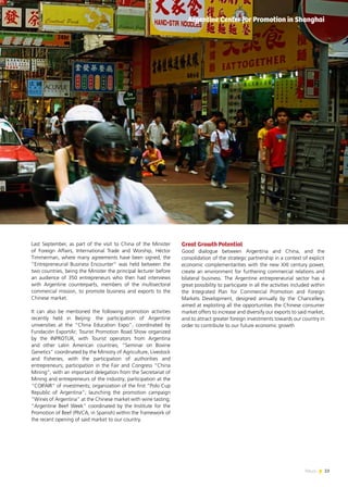 23News
Last September, as part of the visit to China of the Minister
of Foreign Affairs, International Trade and Worship, Héctor
Timmerman, where many agreements have been signed, the
“Entrepreneurial Business Encounter” was held between the
two countries, being the Minister the principal lecturer before
an audience of 350 entrepreneurs who then had interviews
with Argentine counterparts, members of the multisectoral
commercial mission, to promote business and exports to the
Chinese market.
It can also be mentioned the following promotion activities
recently held in Beijing: the participation of Argentine
universities at the “China Education Expo”, coordinated by
Fundación ExportAr; Tourist Promotion Road Show organized
by the INPROTUR, with Tourist operators from Argentina
and other Latin American countries; “Seminar on Bovine
Genetics” coordinated by the Ministry of Agriculture, Livestock
and Fisheries, with the participation of authorities and
entrepreneurs; participation in the Fair and Congress “China
Mining”, with an important delegation from the Secretariat of
Mining and entrepreneurs of the industry; participation at the
“COIFAIR” of investments; organization of the first “Polo Cup
Republic of Argentina”; launching the promotion campaign
“Wines of Argentina” at the Chinese market with wine tasting;
“Argentine Beef Week” coordinated by the Institute for the
Promotion of Beef (PIVCA, in Spanish) within the framework of
the recent opening of said market to our country.
Great Growth Potential
Good dialogue between Argentina and China, and the
consolidation of the strategic partnership in a context of explicit
economic complementarities with the new XXI century power,
create an environment for furthering commercial relations and
bilateral business. The Argentine entrepreneurial sector has a
great possibility to participate in all the activities included within
the Integrated Plan for Commercial Promotion and Foreign
Markets Development, designed annually by the Chancellery,
aimed at exploiting all the opportunities the Chinese consumer
market offers to increase and diversify our exports to said market,
and to attract greater foreign investments towards our country in
order to contribute to our future economic growth
Argentine Center for Promotion in Shanghai
 