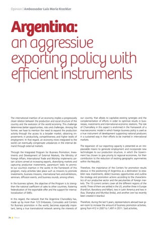 24 News
Argentina:
anaggressive
exportingpolicywith
efficientinstruments
The international insertion of an economy implies a progressively
closer relation between the production and social structure of the
country and the evolution of the world economy. This challenge
determines better opportunities, risks and challenges. Among the
former, we have to mention the need to expand the production
activity through the access to a broader market, obtaining im-
provements in productivity, competitiveness and higher levels of
employment. In that regard, an economy more integrated to the
world can eventually compensate unbalances in the internal de-
mand through external markets.
Through the Integrated Program for Business Promotion, Inves-
tments and Development of External Markets, the Ministry of
Foreign Affairs, International Trade and Worship implements cer-
tain actions aimed at increasing exports, diversifying markets and
capturing productive investments, paramount tasks to promo-
te our country’s insertion in the world. In the framework of this
program, many activities take place such as missions to promote
investments, business missions, international fairs and exhibitions,
seminars, diffusion events, and business rounds, among others.
In the business sphere, the objective of the Program is to streng-
then the national coefficient of sales to other countries, fostering
federalization of the exportable offer and the support for interna-
tionalization of SMEs.
In this regard, the network that the Argentine Chancellery has,
made up by more than 123 Embassies, Consulates and Centers
for Business promotion in the world, becomes especially impor-
tant, being a true transnational network serving the interests of
our country, that allows to capitalize existing synergies and the
complementation of efforts in order to optimize results in busi-
nesses, investments and international economic relations. The role
of Chancellery in this aspect is enshrined in the framework of a
macroeconomic model in which foreign business policy is used as
a true instrument of development supporting national producers
in a sustained way in their efforts to be inserted in international
markets.
The expansion of our exporting capacity is presented as an irre-
placeable means to generate employment and incorporate new
technologies to our production structure, in which the Govern-
ment has chosen to give priority to regional economies, for their
contribution to the reduction of existing geographic asymmetries
within the Republic.
Therefore, the importance of the Centers for promotion results
obvious in the positioning of Argentina as a destination to esta-
blish new investments, detect business opportunities and outline
the strategy and promotion actions according to the characteris-
tics of our productive sector and the peculiarities of foreign mar-
kets. The 10 current centers cover all the different regions of the
world. Three of them are settled in the US, another three in Europe
(Frankfurt, Barcelona and Milan), two in Latin America and two in
Asia, Shanghai and Mumbai (India), and another one has recently
been created in Istanbul.
Therefore, during the last 5 years, representations abroad have gi-
ven room to increase the amount of business promotion activities,
going from 412 in 2007 to 1,497 in 2011. Said activities,
Opinion | Ambassador Luis María Kreckler
 