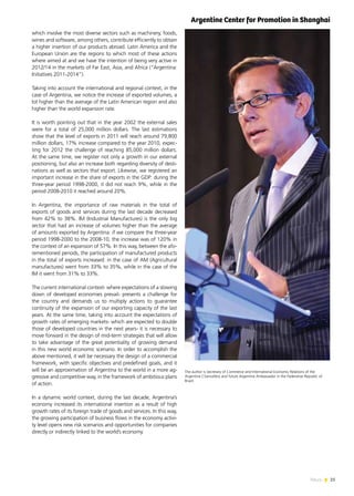 25News
which involve the most diverse sectors such as machinery, foods,
wines and software, among others, contribute efficiently to obtain
a higher insertion of our products abroad. Latin America and the
European Union are the regions to which most of these actions
where aimed at and we have the intention of being very active in
2012/14 in the markets of Far East, Asia, and Africa (“Argentina:
Initiatives 2011-2014”).
Taking into account the international and regional context, in the
case of Argentina, we notice the increase of exported volumes, a
lot higher than the average of the Latin American region and also
higher than the world expansion rate.
It is worth pointing out that in the year 2002 the external sales
were for a total of 25,000 million dollars. The last estimations
show that the level of exports in 2011 will reach around 79,800
million dollars, 17% increase compared to the year 2010, expec-
ting for 2012 the challenge of reaching 85,000 million dollars.
At the same time, we register not only a growth in our external
positioning, but also an increase both regarding diversity of desti-
nations as well as sectors that export. Likewise, we registered an
important increase in the share of exports in the GDP: during the
three-year period 1998-2000, it did not reach 9%, while in the
period 2008-2010 it reached around 20%.
In Argentina, the importance of raw materials in the total of
exports of goods and services during the last decade decreased
from 42% to 38%. IM (Industrial Manufactures) is the only big
sector that had an increase of volumes higher than the average
of amounts exported by Argentina: if we compare the three-year
period 1998-2000 to the 2008-10, the increase was of 120% in
the context of an expansion of 57%. In this way, between the afo-
rementioned periods, the participation of manufactured products
in the total of exports increased: in the case of AM (Agricultural
manufactures) went from 33% to 35%, while in the case of the
IM it went from 31% to 33%.
The current international context- where expectations of a slowing
down of developed economies prevail- presents a challenge for
the country and demands us to multiply actions to guarantee
continuity of the expansion of our exporting capacity of the last
years. At the same time, taking into account the expectations of
growth rates of emerging markets- which are expected to double
those of developed countries in the next years- it is necessary to
move forward in the design of mid-term strategies that will allow
to take advantage of the great potentiality of growing demand
in this new world economic scenario. In order to accomplish the
above mentioned, it will be necessary the design of a commercial
framework, with specific objectives and predefined goals, and it
will be an approximation of Argentina to the world in a more ag-
gressive and competitive way, in the framework of ambitious plans
of action.
In a dynamic world context, during the last decade, Argentina’s
economy increased its international insertion as a result of high
growth rates of its foreign trade of goods and services. In this way,
the growing participation of business flows in the economy activi-
ty level opens new risk scenarios and opportunities for companies
directly or indirectly linked to the world’s economy.
The author is Secretary of Commerce and International Economic Relations of the
Argentine Chancellery and future Argentine Ambassador in the Federative Republic of
Brazil.
Argentine Center for Promotion in Shanghai
 