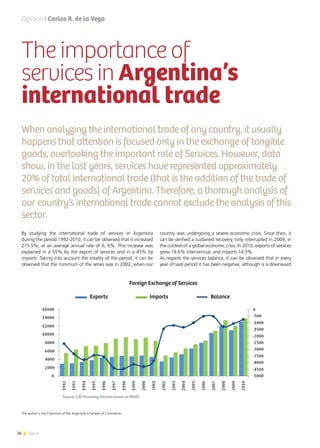 26 News
By studying the international trade of services in Argentina
during the period 1992-2010, it can be observed that it increased
215.5%, at an average annual rate of 6, 6%. This increase was
explained in a 55% by the export of services and in a 45% by
imports. Taking into account the totality of the period, it can be
observed that the minimum of the series was in 2002, when our
The importance of
services in Argentina’s
international trade
When analyzing the international trade of any country, it usually
happens that attention is focused only in the exchange of tangible
goods, overlooking the important role of Services. However, data
show, in the last years, services have represented approximately
20% of total international trade (that is the addition of the trade of
services and goods) of Argentina. Therefore, a thorough analysis of
our country’s international trade cannot exclude the analysis of this
sector.
country was undergoing a severe economic crisis. Since then, it
can be verified a sustained recovery, only interrupted in 2009, in
the context of a global economic crisis. In 2010, exports of services
grew 18.6% inter-annual, and imports 14.3%.
As regards the services balance, it can be observed that in every
year of said period it has been negative, although is a downward
Opinion | Carlos R. de la Vega
	
  
The author is the Chairman of the Argentine Chamber of Commerce.
			 Foreign Exchange of Services
	 Exports			Imports			Balance			
Source: CAC Economy Division based on INDEC
 