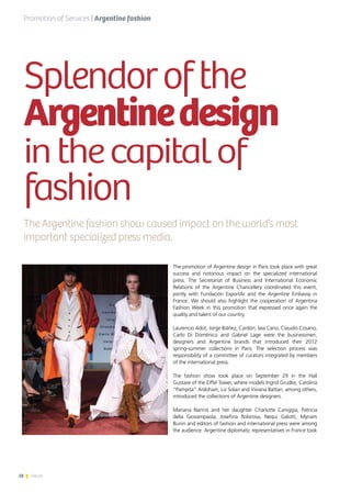 28 News
The promotion of Argentine design in Paris took place with great
success and notorious impact on the specialized international
press. The Secretariat of Business and International Economic
Relations of the Argentine Chancellery coordinated this event,
jointly with Fundación ExportAr and the Argentine Embassy in
France. We should also highlight the cooperation of Argentina
Fashion Week in this promotion that expressed once again the
quality and talent of our country.
Laurencio Adot, Jorge Ibáñez, Cardón, Iaia Cano, Claudio Cosano,
Carlo Di Doménico and Gabriel Lage were the businessmen,
designers and Argentine brands that introduced their 2012
spring-summer collections in Paris. The selection process was
responsibility of a committee of curators integrated by members
of the international press.
The fashion show took place on September 29 in the Hall
Gustave of the Eiffel Tower, where models Ingrid Grudke, Carolina
“Pampita” Ardohain, Liz Solari and Viviana Battan, among others,
introduced the collections of Argentine designers.
Mariana Nannis and her daughter Charlotte Caniggia, Patricia
della Giovampaola, Josefina Robirosa, Nequi Galotti, Myriam
Bunin and editors of fashion and international press were among
the audience. Argentine diplomatic representatives in France took
Splendorofthe
Argentinedesign
inthecapitalof
fashion
The Argentine fashion show caused impact on the world’s most
important specialized press media.
Promotion of Services | Argentine fashion
 