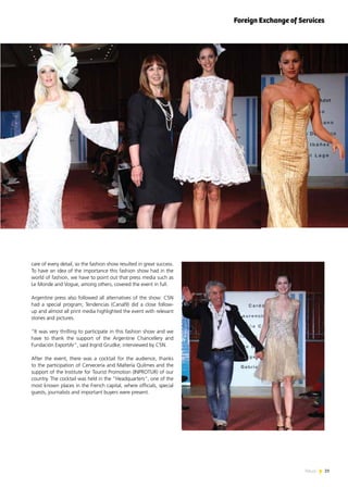 29News
care of every detail, so the fashion show resulted in great success.
To have an idea of the importance this fashion show had in the
world of fashion, we have to point out that press media such as
Le Monde and Vogue, among others, covered the event in full.
Argentine press also followed all alternatives of the show: C5N
had a special program; Tendencias (Canal9) did a close follow-
up and almost all print media highlighted the event with relevant
stories and pictures.
“It was very thrilling to participate in this fashion show and we
have to thank the support of the Argentine Chancellery and
Fundación ExportAr”, said Ingrid Grudke, interviewed by C5N.
After the event, there was a cocktail for the audience, thanks
to the participation of Cervecería and Maltería Quilmes and the
support of the Institute for Tourist Promotion (INPROTUR) of our
country. The cocktail was held in the “Headquarters”, one of the
most known places in the French capital, where officials, special
guests, journalists and important buyers were present.
Foreign Exchange of Services
 