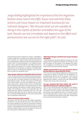 31News
Jorge Ibáñez highlighted the importance that the Argentine
fashion show had in the Eiffel Tower and said that these
actions will have impact on important business for our
national designers. “We showed what we are capable of
doing in the capital of fashion and before the eyes of the
best. Results are not immediate and depend on the effort and
perseverance, but we are on the right path”, he said.
Almost reaching 20 years of experience in fashion, Jorge Ibáñez is
currently a trademark in the design world. Always at the forefront
with his creations, this creative, uneasy, working and perseverant
man is going through a stage of local success and opening to new
markets. After his second participation in the Argentine Fashion
Show in Paris, organized by Argentine Chancellery, through Fun-
dación ExportAr, he received us in his atelier in Recoleta and des-
cribed what he felt having taken his collection to the Eiffel Tower,
before the eyes of his distinguished colleagues and of the Euro-
pean journalists from specialized media.
-HowwasyourexperienceinthefashionshowinFrance?
- Great. We went with a group of colleagues for the second year in
a row. It is excellent both as a personal and professional experien-
ce, this year was much better compared to the previous one, we
have bettered ourselves. The place was amazing: the Eiffel Tower
is like making a dream come true. Any designer who can take a
fashion show to Paris, capital of fashion, and in the Eiffel Tower,
the most emblematic place, feels he has achieved a goal. The show
was well organized, with attention to details, Héctor Vidal was in
charge of the production, and has a very impeccable style. The
models were from different nationalities; even mine, and I also
took Ingid Grudke again. She was an inspiring muse once again,
she is an admired and flattered woman in the entire world and she
was an extraordinary representative.
-What is the balance of the activity?
-Very good, I think that little by little we are being recognized in
the world. It is not easy and even less easy in Paris, where all the
most famous designers of the world are. My personal impression
is that the results of all this activity are going to be seen in a couple
of years, not immediately. We will have business proposals and we
will reach a difficult market, one that not anyone can access, but
we must be patient and perseverant in the effort. .
-What impact did your collection have on your European
colleagues?
- I felt a special look and special attention towards me; the most
important fashion magazines interviewed me. And they not only
liked my designs, but also designs of my colleagues from Argen-
tina, we stepped in: we said here we are: we can do good things,
create trends and be internationally recognized.
-Models expressed that it was very special for them to
feel that they were representing the country.
- That is for sure. It was thrilling to represent our country and make
it look good; we played an important role. We exhibited an in-
ternational level, and we rose to the occasion, I think that this
will bring results with time. I do not believe in magic immediate
explosive results; I believe in constant work, with sustained efforts
in time to reach success, that is the only way.
-Are you convinced that these actions will result in
important businesses for Argentine designers?
-Yes, I’m sure it will be that way. It also depends on the designer,
right? I’m about to reach 20 years in the fashion industry and this
is a moment in which I can aspire to this recognition. When I was
only starting it was impossible, but now I’m in a position to reach
the most demanding place in fashion. When you cross borders it
is like a new beginning, like starting all over again. Showing what
we do and that we are very good is a daily job.
Foreign Exchange of Services
 