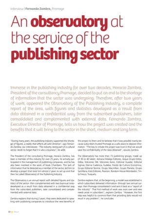 32 News
Anobservatoryat
theserviceofthe
publishingsector
Immerse in the publishing industry for over two decades, Horacio Zambra,
President of the consultancy Promage, decided to put an end to the shortage
of information that the sector was undergoing. Therefore, after two years
of work, appeared the Observatory of the Publishing Industry, a complete
report of the area, with figures and statistics developed as a result from
data obtained in a confidential way from the subscribed publishers, later
consolidated and complemented with external data. Fernando Zambra,
Executive Director of Promage, tells us how the project was created and the
benefits that it will bring to the sector in the short, medium and long term.
Interview | Fernando Zambra, Promage
“During many years, the publishing industry supported the shorta-
ge of figures, a reality that affects all Latin America”, says Fernan-
do Zambra, our interviewee. “The industry, being part of a cultural
sector, tends to forget that it is also a business”, he adds.
The President of the consultancy Promage, Horacio Zambra, has
been a member of this industry for over 25 years, he actively par-
ticipated in the management of publishing companies, and he has
also been involved in the work of book Chambers. This lack of
information that he detected as a member of the sector, led him to
develop a project that took him almost 2 years to set up and that
then he called Observatory of the Publishing Industry.
The Observatory is an annual report with detailed figures and sta-
tistics of the sector- then complemented with two biannual ones-
developed as a result from data obtained in a confidential way
from the subscribed publishers, later consolidated and comple-
mented with external data.
Zambra explains that during 2 years, they were dedicated to spea-
king with publishing companies to introduce the new benefits of
this project to them and he believes that it was possible mainly be-
cause subscribers trusted Promage as a safe place to deposit infor-
mation. “The key to initiate the project was trust in that we would
save the confidentiality of the data obtained”, assures Zambra.
The Observatory has more than 15 publishing groups, made up
of 30 or 40 labels: Adriana Hidalgo Editores, Aique Grupo Editor,
Ediba, Ediciones SM, Ediciones Irano, Editorial Guadal, Editorial
Sigmar, Eterna Cadencia, Eudeba, Fondo de Cultura Económica,
Grupo Editorial Norma, Grupo Macmillan, Grupo Planeta, Grupo
Santillana, Katz Editores, Pearson, Random House Mondadori, Tin-
ta Fresca, Tusquets.
Zambra explains that, at the beginning, a model was established in
which subscribers delivered information- through two annual sur-
veys- then Promage consolidated it and sent it back as a “report of
the industry”. That first method of work was soon over and new
needs arose in subscribers”, explains Zambra. “However, this first
step was helpful to convince them that providing data would not
result in any problem”, he concludes.
 