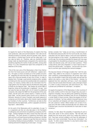 33News
Zambra considers that “today we are living a transformation of
the Observatory because after the first round we did, very closed,
subscribers saw the need to obtain a more and more representa-
tive total projection of the market”. He explained that since some
months ago, the consultancy extended the request with new ways
of participation for all publishing companies to join through a very
simple and reduced survey, with only six basic questions. “These
surveys will be used to be integrated in a macro report of the in-
dustry that will be public”, he explains, “and we want the Cham-
bers to use them upon deciding their sectoral strategies.”
The Executive Director of Promage considers that “with the subs-
cribers’ help, added to this instance of cooperation from which
other publishing companies/bookstores will answer these ques-
tions, we will publish a report that will be public and will have the
ability to be used as a cover letter of the industry”. Likewise, he
explained that then subscribers will have a much more detailed
version that will include where the book is sold, what type of book
it is, when it is sold, at what price, with what discount, etc. “That
is private and confidential for subscribers”, he explains.
As regards the projection of the Observatory in other countries of
the world, Zambra confirms that even though they only work in
Argentina nowadays, they are talking with publishing companies
from Uruguay, Colombia and Mexico with the aim of developing
a similar project in those countries. About the progress of this ex-
perience, he believes “we have walked a long path because many
of our subscribers are foreigners and have strong participation in
the Latin American market. While markets such as that of Uru-
guay and Chile seem smaller and physically near ours, Mexico and
Colombia have a structure that demands for more work to reach
consensus.”
Likewise, he talks about the possibility of expanding his job to
some other sector of the cultural industry. “We had talks with
people from the record sector, which has a reality very similar to
ours. They have common problems and have the advantage of
being much more concentrated. They also lack information”, he
assures. “In other cultural industries it is very hard to obtain data
or sources”, he concludes.
As regards the reports of the Observatory, he explains that they
cover production, sales and commercialization: how sales are dis-
tributed according to channels, discounts granted, news, reprints,
new editions in pocket book format and the trade book, it co-
vers sales by topics, etc. Therefore, sales are classified by state,
foreign trade, by imported books compared to the national ones,
everything regarding the market of sales and offers, among other
things. It is a very comprehensive report that corresponds to the
deepness of the survey.
“One of the main aims of the Observatory is that it has informa-
tion from first hand sources and with references”, explains Zam-
bra, “this gives us certain soundness as to the numbers we provi-
de”. Regarding the tools they offer, the specialists lists the annual
report and a biannual preview of each one of them. In order to
develop them, Promage is permanently analyzing other variables
and looking for other sources that would provide and complement
surveys. For instance, Zambra refers to the information that Pro-
mage gathers from the reports done by the Ministries about sales
of books by the National State. “We analyze the record ISBN of
Argentina, where all the production is registered”, he says, “and
we study the data we obtain with a lot of interest for publishing
companies. We analyze the ISBN from the perspective of the subs-
cribers, and the same with customs reports, in relation to the fo-
reign trade”. He also mentions other sources such as: Ministry of
Education, Ministry of Culture, Chambers, even public balances of
companies and information about other markets, reports provided
by Chambers of other countries. “Furthermore, we look at other
phenomena like the digital book, author’s copyrights and techno-
logy topics”, adds Zambra.
On the work of the Observatory with its subscribers, he says “it
is a cooperative job that can only take place in the framework
of willingness and commitment of publishing companies and Pro-
mage”. Zambra highlights the direct contact that they have with
subscribers. “The same dynamic of gathering information goes
back and forth until reaching and achieving consistency in the data
they send”, he explains. Likewise, he says that there are instances
for providing individual and group feedback. “In some cases, these
meetings demand for deepening of some topic”, he says.
Foreign Exchange of Services
 