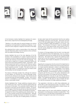 34 News
In this framework, Zambra highlights the importance for subscri-
bers to have a report like the one developed by Promage.
“Whether it is for public policy, for sectoral strategy or for internal
management and organization of publishing companies, it is pa-
ramount to have a diagnosis or objective information of the reality.
We understand that is what is missing today in the industry and
what the Observatory adds in the first instance to then contribute
with the analysis and strategic thinking.”
Zambra highlights that one of the main objectives of the Ob-
servatory is the consolidation of a market of Spanish books that
comprises not only the Argentine publishing industry but also that
of other Latin American countries that share the language. “You
cannot look at Argentina or Uruguay as separated markets, you
have to look at the Spanish speaking market”, says Zambra. “Latin
America should show itself as a source of Latin American authors
in front of foreigners who want to do business with any of these
Spanish speaking countries”, he adds. “We need to be seen as a
unique single market; it is something for which we need to work
and we believe that will strengthen the sector”.
The director of Promage considers that, although the existence
of some dialects, our continent has a strong advantage compa-
red to the rest, having just one language. “Latin America has 20
countries that share one same language”, he adds, “and in the US
Spanish is consolidated as a second language being a mandatory
course in some public schools”.
Zambra highlighted that “foreign publishing companies look at
Latin America but have a hard time analyzing opportunities due
to the lack of information. This constitutes a barrier today for the
promotion of the book and Latin American markets”, he assures.
“In that regard, I think that any job that can help clarify what we
know to do in Argentina or America will facilitate any business.”
As regards the future of the publishing sector, Zambra thinks, “we
are in a very uncertain scenario due to the digital book”. Although
he assures that nowadays those books are almost not bought in
Argentina due to the high cost of reading devices, he shows to
be taken aback faced with the penetration that this new reading
methodology could have in the next years. “We still do not know
if one of the main global players of the book market, like Ama-
zon, Barnes & Noble or Apple will establish in our country”, says
Zambra. “The transaction of Amazon in Spain has already been
announced, but it only really has been very successful in the US,
since the country already has a culture of sales by catalogue, so
that fits perfectly”.
The director of Promage believes that the sector must keep alert
upon the potential arrival of the digital book, since our country is
not prepared to overcome the changes that this new methodology
might bring. “We observe that in general the publishing sector
would have to face the competition of new players coming from
other industries, which implies the adaptation to new business ru-
les”, he assures.
Regarding the consequences that the arrival of the digital book to
the country would bring, Zambra thinks that the piracy phenome-
non impact would be expressed in relation to all digital products,
regardless of the country in which is developed. In the industry,
the biggest challenge lies in the activities based in the physical
book like distribution, commercialization and sale. For publishing
companies with the focus put on the author, development and
financing of the product, the change will not be as important.
Regarding objectives for next year, he says that they will look to
deepen “the cooperative participation of as many publishing com-
panies as possible.” He talks about his idea to broaden the spec-
trum with the contribution of smaller publishing companies.
“Our expectation is that later on, within these collaborators, we
will be able to make study groups by topics. For instance, if there
are many publishing companies dedicated to children’s books, we
should create a group for that sector.”
Zambra explains that for some small publishing companies, the
participation in the Observatory translates into great effort. “That
is why we look for new alternatives of participation that will bring
this type of management tools closer to the companies.”
 