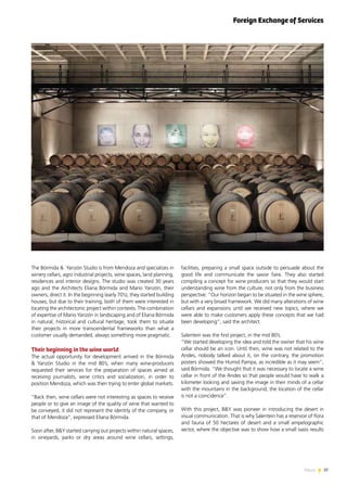 37News
The Bórmida & Yanzón Studio is from Mendoza and specializes in
winery cellars, agro industrial projects, wine spaces, land planning,
residences and interior designs. The studio was created 30 years
ago and the Architects Eliana Bórmida and Mario Yanzón, their
owners, direct it. In the beginning (early 70’s), they started building
houses, but due to their training, both of them were interested in
locating the architectonic project within contexts. The combination
of expertise of Mario Yanzón in landscaping and of Eliana Bórmida
in natural, historical and cultural heritage, took them to situate
their projects in more transcendental frameworks than what a
customer usually demanded, always something more pragmatic.
Their beginning in the wine world
The actual opportunity for development arrived in the Bórmida
& Yanzón Studio in the mid 80’s, when many wine-producers
requested their services for the preparation of spaces aimed at
receiving journalists, wine critics and socialization, in order to
position Mendoza, which was then trying to enter global markets.
“Back then, wine cellars were not interesting as spaces to receive
people or to give an image of the quality of wine that wanted to
be conveyed, it did not represent the identity of the company, or
that of Mendoza”, expressed Eliana Bórmida.
Soon after, B&Y started carrying out projects within natural spaces,
in vineyards, parks or dry areas around wine cellars, settings,
facilities, preparing a small space outside to persuade about the
good life and communicate the savoir faire. They also started
compiling a concept for wine producers so that they would start
understanding wine from the culture, not only from the business
perspective. “Our horizon began to be situated in the wine sphere,
but with a very broad framework. We did many alterations of wine
cellars and expansions until we received new topics, where we
were able to make customers apply these concepts that we had
been developing”, said the architect.
Salentein was the first project, in the mid 80’s.
“We started developing the idea and told the owner that his wine
cellar should be an icon. Until then, wine was not related to the
Andes, nobody talked about it, on the contrary, the promotion
posters showed the Humid Pampa, as incredible as it may seem”,
said Bórmida. “We thought that it was necessary to locate a wine
cellar in front of the Andes so that people would have to walk a
kilometer looking and saving the image in their minds of a cellar
with the mountains in the background, the location of the cellar
is not a coincidence”.
With this project, B&Y was pioneer in introducing the desert in
visual communication. That is why Salentein has a reservoir of flora
and fauna of 50 hectares of desert and a small ampelographic
sector, where the objective was to show how a small oasis results
Foreign Exchange of Services
 