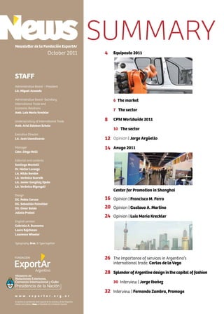 2 News
Equipauto 2011
6 The market
7 The sector
CPhI Worldwide 2011
10 The sector
Opinion | Jorge Argüello
Anuga 2011
Center for Promotion in Shanghai
Opinion | Francisco M. Ferro
Opinion | Gustavo A. Martino
Opinion | Luis María Kreckler
The importance of services in Argentina’s
international trade. Carlos de la Vega
Splendor of Argentine design in the capital of fashion
30 Interview | Jorge Ibañez
Interview | Fernando Zambra, Promage
Newsletter de la Fundación ExportAr
October 2011
STAFF
Administrative Board - President
Lic. Miguel Acevedo
Administrative Board -Secretary
International Trade and
Economic Relations
Amb. Luis María Kreckler
Undersecretary of International Trade
Amb. Ariel Esteban Schale
Executive Director
Lic. Juan Usandivaras
Manager
Cdor. Diego Nelli
Editorial and contents
Santiago Mantelli
Dr. Héctor Lorenzo
Lic. Nilda Bordón
Lic. Verónica Scornik
Lic. Javier González Ojeda
Lic. Verónica Biganzoli
Design
DG. Pablo Caruso
DG. Sebastián Feinsilber
DG. Omar Baldo
Julieta Pratesi
English version
Gabriela A. Buonomo
Laura Rajchman
Lawrence Wheeler
Typography: Bree, © Type together
Se autoriza la reproducción total o parcial de los artículos y de las fotografías
citando como fuente a News, el Newsletter de la Fundación ExportAr.
w w w . e x p o r t a r . o r g . a r
4
8
12
14
16
20
24
26
28
32
SUMMARY
Ministerio de
Relaciones Exteriores,
Comercio Internacional y Culto
 