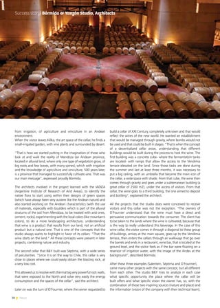 38 News
from irrigation, of agriculture and viniculture in an Andean
environment.
When the visitor leaves Killka, the art space of the cellar, he finds a
small-irrigated garden, with vine plants and surrounded by desert.
“That is how we started putting in the imagination of those who
look at and walk the reality of Mendoza (an Andean province,
located in alluvial land, where only one type of vegetation grow, of
big roots and few leaves, with many spines), which with irrigation
and the knowledge of agriculture and viniculture, 500 years later,
is a province that managed to successfully cultivate vine. That was
our main message”, expressed proudly Bórmida.
The architects involved in the project learned with the IADIZA
(Argentine Institute of Research of Arid Areas), to identify the
native flora to start using within their designs of green spaces
(which have always been very austere like the Andean nature) and
also started working on the Andean characteristics (with the use
of materials, especially with boulders which is part of the alluvial
stratums of the soil from Mendoza, to be treated with arid ones,
cement, rocks), experimenting with the local colors (like mountain’s
colors), to do a more landscaping architecture, understanding
that wine is a product that results from our land, not an artificial
product but a natural one. That is one of the concepts that the
studio always wants to highlight in favor of its cellars: “That the
wine starts on the land.” All these concepts were present in later
projects, combining nature and industry.
The second cellar that B&Y built was Séptima, with a wide series
of peculiarities. “Since it is on the way to Chile, this cellar is very
close to places where we could easily obtain the blasting rock, at
a very low cost.
This allowed us to resolve with thermal lag very powerful rock walls,
that were exposed to the North and solve very easily the energy
consumption and the spaces of the cellar”, said the architect.
Later on was the turn of O’Fournier, where the owner requested to
build a cellar of XXI Century, completely unknown and that would
reflect the wines of the new world. He wanted an establishment
that would be managed through gravity, where bombs would not
be used and that could be built in stages. “That is when the concept
of a decentralized cellar arose, understanding that different
buildings would be built during the process to host the wine. The
first building was a concrete cube- where the fermentation tanks
are located- with ramps that allow the access to the Vendimia
terrace elevated on the land. Since those tasks are done during
the summer and last at least three months, it was necessary to
put a big ceiling, with an umbrella that became the main icon of
the cellar, a wide space with shade. From that cube, the wine then
comes through gravity and goes under a subterranean building (a
great cellar of 2500 m2), under the access of visitors. From that
cellar, the wine goes to a third building, the one aimed to deposit
and bottling”, explained the architect.
All the projects that the studio does were conceived to receive
visitors and this cellar was not the exception. “The owners of
O’Fournier understood that the wine must have a direct and
persuasive communication towards the consumer. The client has
to be taken to the lands where the wine is cultivated, because that
is the way to really understand this beverage. In the case of this
wine cellar, the visitor comes in through a diagonal to these group
of buildings, arrives at the main square, goes up to the Vendimia
terrace, then enters the cellars through air walkways that go over
the barrels and ends in a restaurant, wine bar, that is located at the
ground level, and the visitor feels as if the bar were floating on a
reservoir of irrigation water, with the image of the Andes at the
background”, described Bórmida.
After these three examples (Salentein, Séptima and O’Fouriner),
came many other projects with the same concept, but all different
from each other. The studio B&Y tries to analyze in each case
what specific opportunity the place where the cellar will be
built offers and what specific vision the owner has, so, with the
combination of these two inspiring sources (nature and place) and
the information (vision of the company with their technical team),
Success story| Bórmida & Yanzón Studio, Architects
 