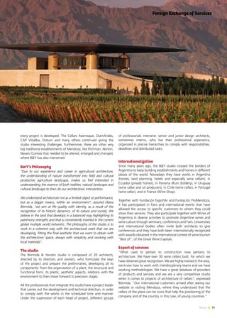 39News
every project is developed. The Cellars Atamisque, DiamAndes,
CAP Vistalba, Dolium and many others continued giving the
studio interesting challenges. Furthermore, there are other very
big traditional establishments of Mendoza, like Flichman, Norton,
Navaro Correas that needed to be altered, enlarged and changed,
where B&Y has also intervened.
B&Y’s Philosophy
“Due to our experience and career in agricultural architecture,
the understanding of nature transformed into field and cultural
productive agriculture landscape, makes us feel interested in
understanding the essence of both realities: natural landscape and
cultural landscape to then do our architectonic intervention.
We understand architecture not as a limited object or performance,
but as a bigger means, within an environment”, assured Eliana
Bórmida, “we aim at life quality with identity, as a result of the
recognition of its historic dynamics, of its nature and society. We
believe in the land that develops in a balanced way highlighting its
patrimony strengths and that is conveniently inserted in the current
global multiple world networks. The philosophy of the studio is to
work in a coherent way with the architectural work that we are
developing, fitting the final aesthetic that we want to obtain with
the architectonic space, always with simplicity and working with
local materials”.
The studio
The Bórmida & Yanzón studio is composed of 20 architects,
directed by its directors and owners, who formulate the keys
of the project and prepare the preliminaries, developing all its
components: from the organization of a plant, the structural and
functional form, its plastic, aesthetic aspects, relations with the
environment to then move forward to precision stages.
All the professionals that integrate this studio have a project leader
that carries out the development and technical direction, in order
to comply with the works in the scheduled time and manner.
Under the supervision of each head of project, different groups
of professionals intervene: senior and junior design architects,
sometimes interns, who live their professional experience,
organized in precise hierarchies to comply with responsibilities,
deadlines and distributed tasks.
Internationalization
Since many years ago, the B&Y studio crossed the borders of
Argentina to keep building establishments and homes in different
places of the world. Nowadays they have works in Argentina
(homes, land planning, hotels and especially wine cellars), in
Ecuador (private homes), in Panama (Rum distillery), in Uruguay
(wine cellar and oil producers), in Chile (wine cellar), in Portugal
(wine cellar), and in France (Wine Shop).
Together with Fundación ExportAr and Fundación ProMendoza,
it has participated in Fairs and international events that have
allowed the access to specific customers to whom they could
show their services. They also participate together with Wines of
Argentina in diverse activities to promote Argentine wines and
wine culture through seminars, conferences and Fairs. Universities
and international bodies often invite both architects to give
conferences and they have both been internationally recognized
with awards obtained in the international contest of wine tourism
“Best of”, of the Great Wine Capitals.
Export of services
“What used to pertain to construction now pertains to
architecture. We have over 30 wine cellars built, for which we
have obtained great recognition. We are highly trained in the area,
we know how to work with interdisciplinary teams and we have
working methodologies. We have a great database of providers
of products and services and we are a very competitive studio
when it comes to projects of architecture of cellars”, expressed
Bórmida. “Our international customers arrived after seeing our
website or visiting Mendoza, where they understood that the
cellars of the place can be icons that help the positioning of the
company and of the country, in this case, of young countries.”
Foreign Exchange of Services
 