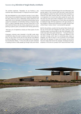 40 News
The architect explained: “Nowadays we are finishing a very
important agro industrial project in Uruguay (oil and wine cellar).
We have developed our most important training in iconic cellars,
which means for an establishment of such importance representing
the place where the wine is elaborated, having solved the wine
aspect with a lot of rationality, functionality and practicality, having
a space for socialization and ultimately creating a company image.
Wine is a type of beverage whose consumer knows that it is not
only smells and flavors, but also history, experiences of art, music,
painting, sculpture, sports, conversations with friends, gastronomy.
“We have a lot of experience carrying out these spaces of wine
sociability.”
Uruguayan customers were interested in the B&Y studio when
we told them about the need to express another terroir, since the
land, soil and culture of the area are very peculiar and different
to those of Mendoza. It has the most antique rocks of the planet
from the Brazilian Plateau. “In this wine cellar we were interested
in building tunnels to make people go through rocky soils whose
mineral characteristic will definitely give the wine elaborated a very
peculiar aspect. It has a touristic path that ends in parks that have
been designed to restore the native and rocky flora and there is a
restaurant that offers amazing views of the entire context. That
is an experience of an iconic wine cellar outside the country. We
also have two more and a hotel in Patagonia, and in Chile we are
currently working in the expansion of a wine cellar and improving
its traditional image. We have experience in the agro industry, in a
Rum distillery in Panama and a big home in Ecuador. We also have
a Wine Shop in Cahors, France”, commented the specialist.
Both for the architect, as well as for her partner Mario Yanzón and
the rest of the team that integrates the studio, working in agro
industrial projects and being able to take their philosophy to the
world, have given them great satisfactions”. “As South Americans
we hold a concept of the value of nature very different to the
one held in Europe, which sees it as something weak, about to
disappear. Our idea of nature is not so practical, we are thrilled
faced with the spectacle of nature and its power and we think
that wine today shall recover this message. Everybody should put
emphasis on the wine as a product from nature and show it with
Success story| Bórmida & Yanzón Studio, Architects
 