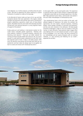 41News
In that aspect, B&Y is a very avant-garde studio. The experience
of working with this type of teams abroad is implemented again
in Mendoza, where there are not enough experiences in the area.
B&Y helps generate human teams, communicate and spread in
the local media methodologies of interdisciplinary work.
“The interdisciplinary team is the true author of the work, with
different degrees of importance: the author, the architect, the
agronomists, the wine experts, industrial engineers, marketing
people, finance people, providers of machinery and equipment,
and the ones who intervene in the edification. All those people
should be coordinated in order to carry out a project in time and
manner, to work efficiently. These practices imply a bigger effort
and challenge when we work abroad and teach us how to apply
all the knowledge in our own things. We bring corrections to
our methodology and we surprise foreigners with our working
methods, it is very enriching and flattering for our studio”,
explained the architect.
more deepness: as a mother producer, as fertility where the plant
is born. We have to experience the whole meaning of a natural
framework of a product so noble as this beverage.
In the Bórmida & Yanzón studio we have a lot to say and help
companies discover their own potentials in this regard, creating
concepts and arguments that will then give room to architectonic
projects, celebrations, arguments, scripts, tours, of many diverse
aspects. We believe that the wine world internationally should be
focused with more attention because it is a very important means
of support of the product”.
Finally, going out and building in international markets for the
studio means invaluable growth experiences. “Working with
many referents, creativity is constantly renewing, maturing, and
becoming more dynamic”. There you can better observe the
contrast of things and get thrilled with what you see, you enrich
yourself. It is also useful to better understand our own land. From
the pragmatic point of view, it helps us do better projects. With
time, you become more precise and accurate with what you are
looking for, and that makes the design easier to be applied, we
learn to create and interact with interdisciplinary teams”.
Foreign Exchange of Services
 