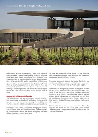 42 News
Before saying goodbye and expressing a desire, the Director of
the studio added: “We would be interested in working anywhere
in the world where there is agro industry. This activity is the most
interesting one of all, it is transcendental, it helps develop virtuous
circles of production, life quality, sustainability of lands and
communities, it is an economic activity that generates very broad
chains of beneficiaries, as opposed to other activities. These are
the projects that interest us the most, the wine paths, understood
not only as something touristic, but as lands that are developed
towards the future with sustainability around the production of
wines”.
An analysis of the awarded works
The fusion between wine and architecture is not new. But when
both concepts are combined with landscaping, ecotourism and
sculpture art in a context of monumentality, that bond becomes
much more complex and interesting. Its mentors, architects Eliana
Bórmida and Mario Yanzón, have obtained during 5 years in a row,
the Gold Medal of the Best of Tourism contest. The award is given
by the Great Wine Capitals, the network that groups the eight
regions that produce the best world wine.
The effort and commitment of the architects of the studio has
been transcendental and has been recognized and valued with
mentions and awards in different contests.
Among the last awards obtained, the Bodega DiamAndes was
awarded with gold in the category “Architecture and Landscape”
in the “Best of” contest of the Great Wine Capitals in 2010.
Furthermore, the Bodega O’Fouriner has recently been awarded
with the “Gold” distinction in the national instance of this same
contest in the year 2011. Also, in the category “Restaurants
Related to Wine Tourism”, Bodegas Killka- Espacio Salentein
received Gold, in the category “Art and Culture” Finca La Anita
was distinguished with Gold, and in “Relevant Experiences of
Wine Tourism”, Bodega Atamisque obtained Silver and Bronze in
other categories.
Bórmida & Yanzón have also received recognitions from other
companies and entities like Red Edificar, WAF, Venice Biennale,
Lugares Magazine, Colegio de Arquitectos de Mendoza and Italy
Consulate in Mendoza.
Success story| Bórmida & Yanzón Studio, Architects
 