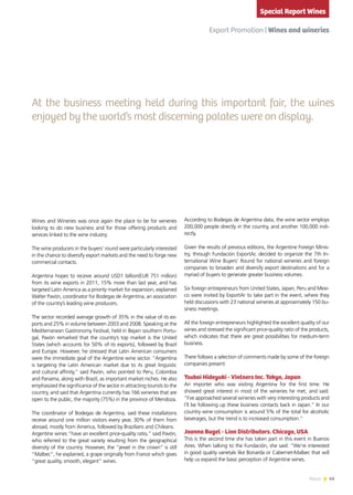 45News
Wines and Wineries was once again the place to be for wineries
looking to do new business and for those offering products and
services linked to the wine industry.
The wine producers in the buyers’ round were particularly interested
in the chance to diversify export markets and the need to forge new
commercial contacts.
Argentina hopes to receive around USD1 billion(EUR 751 million)
from its wine exports in 2011, 15% more than last year, and has
targeted Latin America as a priority market for expansion, explained
Walter Pavón, coordinator for Bodegas de Argentina, an association
of the country’s leading wine producers.
The sector recorded average growth of 35% in the value of its ex-
ports and 25% in volume between 2003 and 2008. Speaking at the
Mediterranean Gastronomy Festival, held in Bejain southern Portu-
gal, Pavón remarked that the country’s top market is the United
States (which accounts for 50% of its exports), followed by Brazil
and Europe. However, he stressed that Latin American consumers
were the immediate goal of the Argentine wine sector. “Argentina
is targeting the Latin American market due to its great linguistic
and cultural affinity,” said Pavón, who pointed to Peru, Colombia
and Panama, along with Brazil, as important market niches. He also
emphasized the significance of the sector in attracting tourists to the
country, and said that Argentina currently has 166 wineries that are
open to the public, the majority (75%) in the province of Mendoza.
The coordinator of Bodegas de Argentina, said these installations
receive around one million visitors every year, 30% of them from
abroad, mostly from America, followed by Brazilians and Chileans.
Argentine wines “have an excellent price-quality ratio,” said Pavón,
who referred to the great variety resulting from the geographical
diversity of the country. However, the “jewel in the crown” is still
“Malbec”, he explained, a grape originally from France which gives
“great quality, smooth, elegant” wines.
According to Bodegas de Argentina data, the wine sector employs
200,000 people directly in the country, and another 100,000 indi-
rectly.
Given the results of previous editions, the Argentine Foreign Minis-
try, through Fundación ExportAr, decided to organize the 7th In-
ternational Wine Buyers’ Round for national wineries and foreign
companies to broaden and diversify export destinations and for a
myriad of buyers to generate greater business volumes.
Six foreign entrepreneurs from United States, Japan, Peru and Mexi-
co were invited by ExportAr to take part in the event, where they
held discussions with 23 national wineries at approximately 150 bu-
siness meetings.
All the foreign entrepreneurs highlighted the excellent quality of our
wines and stressed the significant price-quality ratio of the products,
which indicates that there are great possibilities for medium-term
business.
There follows a selection of comments made by some of the foreign
companies present:
Tsuboi Hideyuki - Vintners Inc. Tokyo, Japan
An importer who was visiting Argentina for the first time. He
showed great interest in most of the wineries he met, and said:
“I’ve approached several wineries with very interesting products and
I’ll be following up these business contacts back in Japan.” In our
country wine consumption is around 5% of the total for alcoholic
beverages, but the trend is to increased consumption.”
Joanna Bugel - Lion Distributors. Chicago, USA
This is the second time she has taken part in this event in Buenos
Aires. When talking to the Fundación, she said: “We’re interested
in good quality varietals like Bonarda or Cabernet-Malbec that will
help us expand the basic perception of Argentine wines.
Export Promotion | Wines and wineries
Special Report Wines
At the business meeting held during this important fair, the wines
enjoyed by the world’s most discerning palates were on display.
 