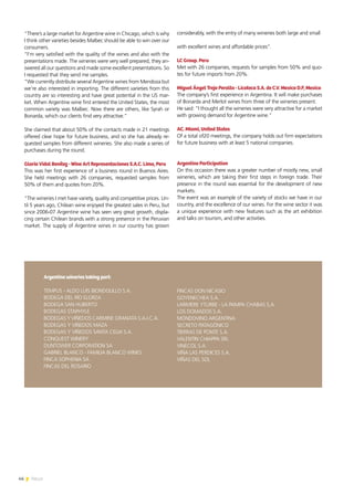 46 News
“There’s a large market for Argentine wine in Chicago, which is why
I think other varieties besides Malbec should be able to win over our
consumers.
“I’m very satisfied with the quality of the wines and also with the
presentations made. The wineries were very well prepared, they an-
swered all our questions and made some excellent presentations. So
I requested that they send me samples.
“We currently distribute several Argentine wines from Mendoza but
we’re also interested in importing. The different varieties from this
country are so interesting and have great potential in the US mar-
ket. When Argentine wine first entered the United States, the most
common variety was Malbec. Now there are others, like Syrah or
Bonarda, which our clients find very attractive.”
She claimed that about 50% of the contacts made in 21 meetings
offered clear hope for future business, and so she has already re-
quested samples from different wineries. She also made a series of
purchases during the round.
Gloria Vidal Benítez - Wine Art Representaciones S.A.C. Lima, Peru
This was her first experience of a business round in Buenos Aires.
She held meetings with 26 companies, requested samples from
50% of them and quotes from 20%.
“The wineries I met have variety, quality and competitive prices. Un-
til 5 years ago, Chilean wine enjoyed the greatest sales in Peru, but
since 2006-07 Argentine wine has seen very great growth, displa-
cing certain Chilean brands with a strong presence in the Peruvian
market. The supply of Argentine wines in our country has grown
considerably, with the entry of many wineries both large and small
with excellent wines and affordable prices”.
LC Group. Peru
Met with 26 companies, requests for samples from 50% and quo-
tes for future imports from 20%.
Miguel Ángel Trejo Peralta - Licoteca S.A. de C.V. Mexico D.F, Mexico
The company’s first experience in Argentina. It will make purchases
of Bonarda and Merlot wines from three of the wineries present.
He said: “I thought all the wineries were very attractive for a market
with growing demand for Argentine wine.”
AC. Miami, United States
Of a total of20 meetings, the company holds out firm expectations
for future business with at least 5 national companies.
Argentine Participation
On this occasion there was a greater number of mostly new, small
wineries, which are taking their first steps in foreign trade. Their
presence in the round was essential for the development of new
markets.
The event was an example of the variety of stocks we have in our
country, and the excellence of our wines. For the wine sector it was
a unique experience with new features such as the art exhibition
and talks on tourism, and other activities.
Argentine wineries taking part:
TEMPUS - ALDO LUIS BIONDOLILLO S.A.
BODEGA DEL RÍO ELORZA
BODEGA SAN HUBERTO
BODEGAS STAPHYLE
BODEGAS Y VIÑEDOS CARMINE GRANATA S.A.I.C.A.
BODEGAS Y VIÑEDOS MAZA
BODEGAS Y VIÑEDOS SANTA CELIA S.A.
CONQUEST WINERY
DUNTOWER CORPORATION SA
GABRIEL BLANCO - FAMILIA BLANCO WINES
FINCA SOPHENIA SA
FINCAS DEL ROSARIO
FINCAS DON NICASIO
GOYENECHEA S.A.
LARIVIERE YTURBE - LA PAMPA CHABAS S.A.
LOS DOMADOS S.A.
MONDOVINO ARGENTINA
SECRETO PATAGÓNICO
TIERRAS DE PONTE S.A.
VALENTIN CHIAPPA SRL
VINECOL S.A.
VIÑA LAS PERDICES S.A.
VIÑAS DEL SOL
 