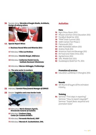 3News
Success story | Bórmida &Yanzón Studio, Architects,
Design of winery cellars
Special Report Wines
45 Business Round Wine and Wineries 2011
47 Interview | Viña Las Perdices
49 Interview | Damián Bergel, Ubifrance
50 Interview | Guillermo Daniel García,
Instituto Nacional Vitivinícola
52 Interview | Marcos Abihaggle, ProMendoza
54 The wine sector in numbers
Interview | GermánFliess,GeneralManagerofCOFACE
Dossier | Logistics and cross-border trade
65 Interwiew | María Siomara Ayerán,
Directorate General of Customs
69 Interview | Gustavo López,
Center for Customs Brokers
71 Interview | Fernando Martorell, IDEP
73 Interview | Marcelo R. Guckenheimer, DHL
76
77
77
78
78
79
79
80
80
81
81
82
82
83
83
84
Fairs
Agro Show Room 2011
Mission and Fair China Education 2011
Frankfurt Book Fair 2011
“PMA” Fresh Summit 2011
110th Canton Fair Phase 1
Fieracavalli 2011
XXIV Kosherfest edition 2011
Andina Pack 2011
Americas Food and Beverage 2011
XV Food and Hotel China 2011
Agritechnica 2011
SIAL Middle East 2011
Guadalajara Book Fair FIL 2011
Promotion of services
Education workshop in Shanghai 2011
Rounds
4th Round of buyers of the animation
industry
Training
Seminar: “First steps in exporting”
Seminar: “How to export copyright”
Seminar: “Export Basic sequence and
promotion tools”
Activities36
44
56
58
 