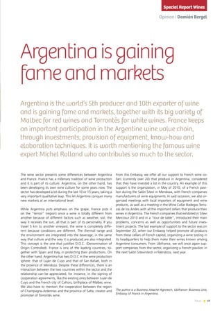 49News
The wine sector presents some differences between Argentina
and France. France has a millenary tradition of wine production
and it is part of its culture. Argentina, on the other hand, has
been developing its own wine culture for some years now. The
sector has developed a lot during the last 10 or 15 years, taking a
very important qualitative leap. This let Argentina conquer many
new markets at an international level.
While Argentina puts emphasis on the grape, France puts it
on the “terroir” (region) since a wine is totally different from
another because of different factors such as weather, soil, the
way it receives the sun, all that is part of its personality. If you
travel 5 km to another vineyard, the wine is completely diffe-
rent because conditions are different. The thermal range and
the environment are integrated into the beverage; in the same
way that culture and the way it is produced are also integrated.
This concept is the one that justifies D.O.C. (Denomination of
Origin Controlled). France is one of the leading countries, to-
gether with Spain and Italy, in protecting their productions. On
the other hand, Argentina has two D.O.C in the wine production
sphere: that of Luján de Cuyo and that of San Rafael, both in
the province of Mendoza. Despite these differences, there is an
interaction between the two countries within the sector and the
relationship can be appreciated, for instance, in the signing of
cooperation agreements, like the existing ones between Luján de
Cuyo and the French city of Cahors, birthplace of Malbec wine.
We also have to mention the cooperation between the region
of Champagne-Ardennes and the province of Salta, creator and
promoter of Torrontés wine.
From this Embassy, we offer all our support to French wine ce-
llars (currently over 20) that produce in Argentina, considered
that they have invested a lot in the country. An example of this
support is the organization, in May of 2010, of a French pavi-
lion during the Salón Sitevi in Mendoza, with French companies
manufacturers of wine equipments. In said occasion, we also or-
ganized meetings with local importers of equipment and wine
products, as well as a meeting in the Wine Cellar Bodegas Terra-
zas de los Andes with all the important cellars that produce their
wines in Argentina. The French companies that exhibited in Sitevi
Mercosur 2010 and in a “tour de table”, introduced their main
problems, concerns as well as opportunities and future inves-
tment projects. The last example of support to the sector was on
September 22, when our Embassy helped promote all products
from these cellars of French capital, organizing a wine tasting in
its headquarters to help them make their wines known among
Argentine consumers. From Ubifrance, we will once again sup-
port companies from the sector, organizing a French pavilion in
the next Salón Sitevinitech in Mendoza, next year.
Argentina is the world’s 5th producer and 10th exporter of wine
and is gaining fame and markets, together with its big variety of
Malbec for red wines and Torrontés for white wines. France keeps
an important participation in the Argentine wine value chain,
through investments, provision of equipment, know-how and
elaboration techniques. It is worth mentioning the famous wine
expert Michel Rolland who contributes so much to the sector.
Argentinaisgaining
fameandmarkets
Opinion | Damián Bergel
The author is a Business Attaché Agrotech, Ubifrance- Business Unit,
Embassy of France in Argentina.
Special Report Wines
 